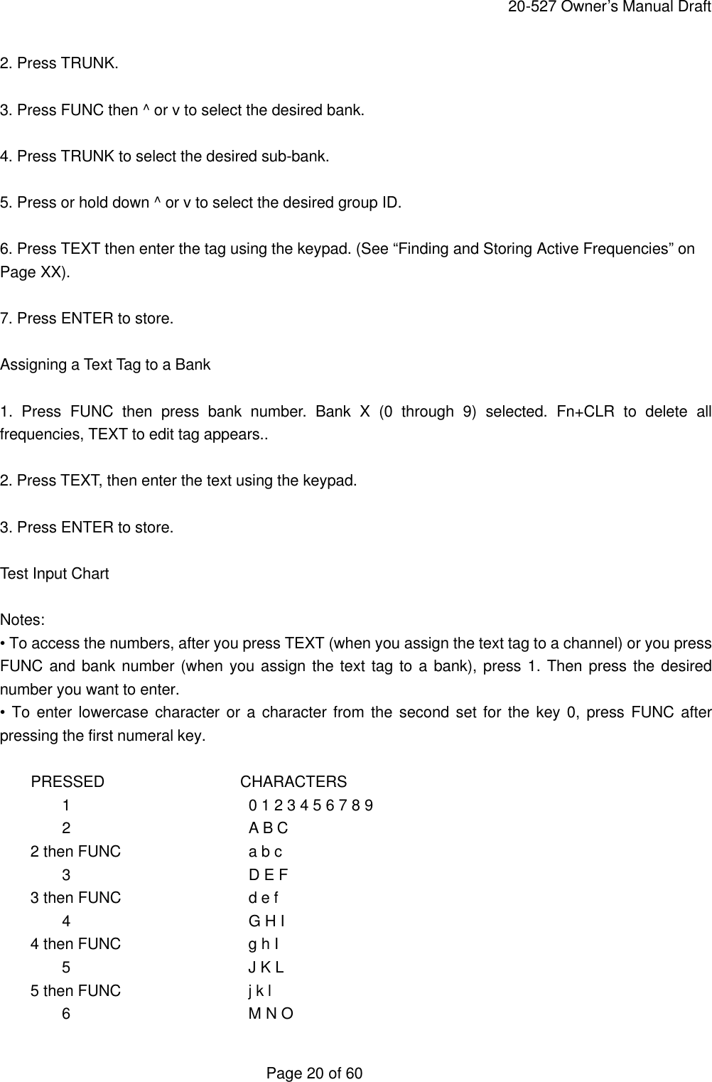     20-527 Owner&rsquo;s Manual Draft  Page 20 of 60 2. Press TRUNK.  3. Press FUNC then ^ or v to select the desired bank.  4. Press TRUNK to select the desired sub-bank.  5. Press or hold down ^ or v to select the desired group ID.  6. Press TEXT then enter the tag using the keypad. (See &ldquo;Finding and Storing Active Frequencies&rdquo; on Page XX).  7. Press ENTER to store.  Assigning a Text Tag to a Bank  1. Press FUNC then press bank number.  Bank X (0 through 9) selected. Fn+CLR to delete all frequencies, TEXT to edit tag appears..  2. Press TEXT, then enter the text using the keypad.  3. Press ENTER to store.  Test Input Chart  Notes: &bull; To access the numbers, after you press TEXT (when you assign the text tag to a channel) or you press FUNC and bank number (when you assign the text tag to a bank), press 1. Then press the desired number you want to enter. &bull; To enter lowercase character or a character from the second set for the key 0, press FUNC after pressing the first numeral key.  PRESSED           CHARACTERS  1   0 1 2 3 4 5 6 7 8 9  2   A B C     2 then FUNC   a b c  3   D E F     3 then FUNC   d e f  4   G H I     4 then FUNC   g h I  5   J K L     5 then FUNC   j k l  6   M N O 