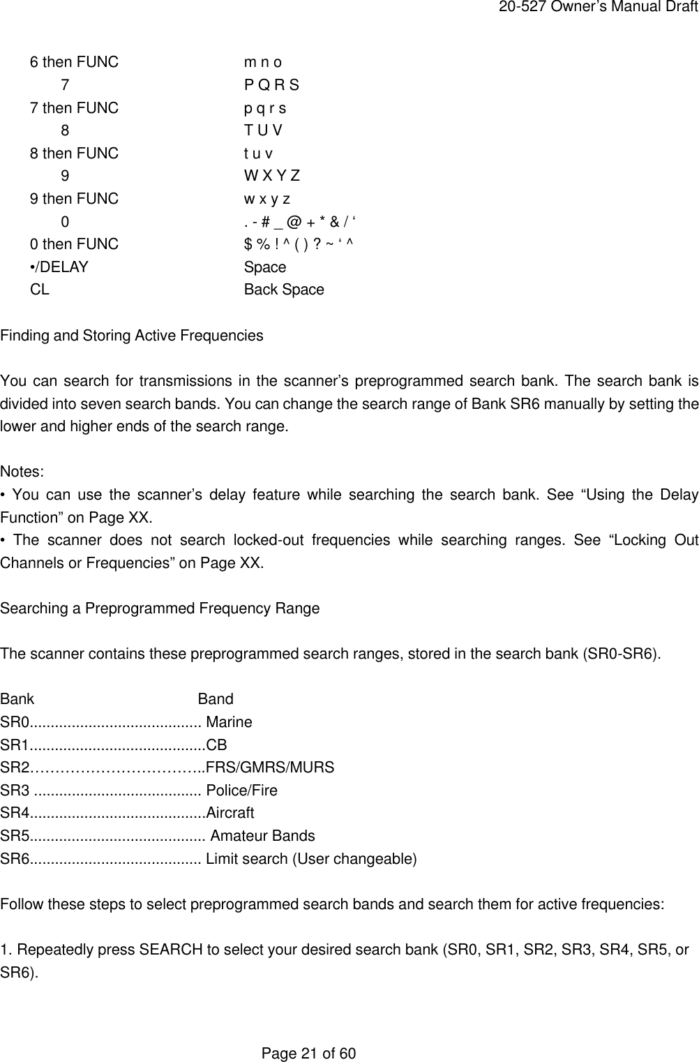     20-527 Owner&rsquo;s Manual Draft  Page 21 of 60     6 then FUNC   m n o  7   P Q R S     7 then FUNC   p q r s  8   T U V     8 then FUNC   t u v  9   W X Y Z     9 then FUNC   w x y z  0   . - # _ @ + * &amp; / &lsquo;     0 then FUNC   $ % ! ^ ( ) ? ~ &lsquo; ^     &bull;/DELAY   Space     CL    Back Space  Finding and Storing Active Frequencies  You can search for transmissions in the scanner&rsquo;s preprogrammed search bank. The search bank is divided into seven search bands. You can change the search range of Bank SR6 manually by setting the lower and higher ends of the search range.  Notes: &bull; You can use the scanner&rsquo;s delay feature while searching the search bank. See &ldquo;Using the Delay Function&rdquo; on Page XX. &bull; The scanner does not search locked-out frequencies while searching ranges. See &ldquo;Locking Out Channels or Frequencies&rdquo; on Page XX.  Searching a Preprogrammed Frequency Range  The scanner contains these preprogrammed search ranges, stored in the search bank (SR0-SR6).  Bank     Band SR0......................................... Marine SR1..........................................CB SR2&hellip;&hellip;&hellip;&hellip;&hellip;&hellip;&hellip;&hellip;&hellip;&hellip;&hellip;..FRS/GMRS/MURS SR3 ........................................ Police/Fire SR4..........................................Aircraft SR5.......................................... Amateur Bands SR6......................................... Limit search (User changeable)  Follow these steps to select preprogrammed search bands and search them for active frequencies:  1. Repeatedly press SEARCH to select your desired search bank (SR0, SR1, SR2, SR3, SR4, SR5, or SR6).  