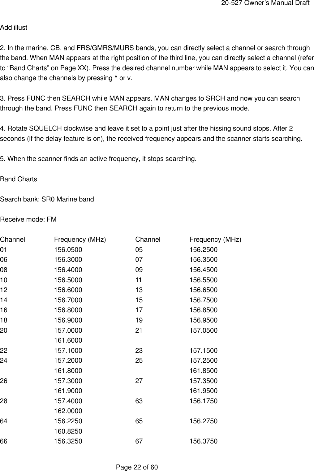     20-527 Owner&rsquo;s Manual Draft  Page 22 of 60 Add illust  2. In the marine, CB, and FRS/GMRS/MURS bands, you can directly select a channel or search through the band. When MAN appears at the right position of the third line, you can directly select a channel (refer to &ldquo;Band Charts&rdquo; on Page XX). Press the desired channel number while MAN appears to select it. You can also change the channels by pressing ^ or v.  3. Press FUNC then SEARCH while MAN appears. MAN changes to SRCH and now you can search through the band. Press FUNC then SEARCH again to return to the previous mode.  4. Rotate SQUELCH clockwise and leave it set to a point just after the hissing sound stops. After 2 seconds (if the delay feature is on), the received frequency appears and the scanner starts searching.  5. When the scanner finds an active frequency, it stops searching.  Band Charts  Search bank: SR0 Marine band  Receive mode: FM  Channel   Frequency (MHz)   Channel   Frequency (MHz) 01    156.0500    05    156.2500 06    156.3000    07    156.3500 08    156.4000    09    156.4500 10    156.5000    11    156.5500 12    156.6000    13    156.6500 14    156.7000    15    156.7500 16    156.8000    17    156.8500 18    156.9000    19    156.9500 20    157.0000    21    157.0500   161.6000 22    157.1000    23    157.1500 24    157.2000    25    157.2500   161.8000    161.8500 26    157.3000    27    157.3500   161.9000    161.9500 28    157.4000    63    156.1750   162.0000 64    156.2250    65    156.2750   160.8250 66    156.3250    67    156.3750 