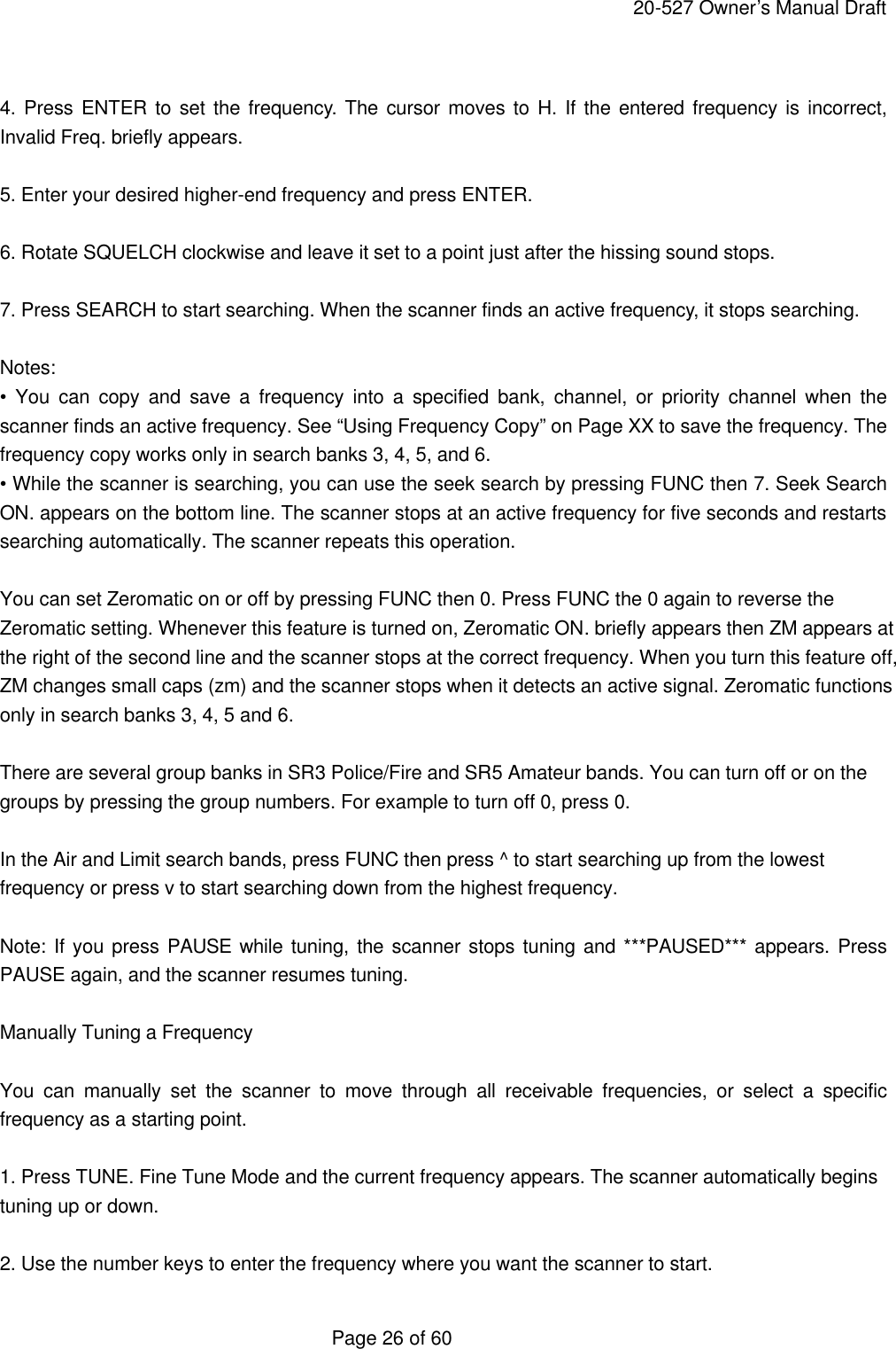     20-527 Owner&rsquo;s Manual Draft  Page 26 of 60  4. Press ENTER to set the frequency. The cursor moves to H. If the entered frequency is incorrect, Invalid Freq. briefly appears.  5. Enter your desired higher-end frequency and press ENTER.  6. Rotate SQUELCH clockwise and leave it set to a point just after the hissing sound stops.  7. Press SEARCH to start searching. When the scanner finds an active frequency, it stops searching.  Notes: &bull; You can copy and save a frequency into a specified bank, channel, or priority channel when the scanner finds an active frequency. See &ldquo;Using Frequency Copy&rdquo; on Page XX to save the frequency. The frequency copy works only in search banks 3, 4, 5, and 6. &bull; While the scanner is searching, you can use the seek search by pressing FUNC then 7. Seek Search ON. appears on the bottom line. The scanner stops at an active frequency for five seconds and restarts searching automatically. The scanner repeats this operation.  You can set Zeromatic on or off by pressing FUNC then 0. Press FUNC the 0 again to reverse the Zeromatic setting. Whenever this feature is turned on, Zeromatic ON. briefly appears then ZM appears at the right of the second line and the scanner stops at the correct frequency. When you turn this feature off, ZM changes small caps (zm) and the scanner stops when it detects an active signal. Zeromatic functions only in search banks 3, 4, 5 and 6.  There are several group banks in SR3 Police/Fire and SR5 Amateur bands. You can turn off or on the groups by pressing the group numbers. For example to turn off 0, press 0.  In the Air and Limit search bands, press FUNC then press ^ to start searching up from the lowest frequency or press v to start searching down from the highest frequency.  Note: If you press PAUSE while tuning, the scanner stops tuning and ***PAUSED*** appears. Press PAUSE again, and the scanner resumes tuning.  Manually Tuning a Frequency  You can manually set the scanner to move through all receivable frequencies, or select a specific frequency as a starting point.  1. Press TUNE. Fine Tune Mode and the current frequency appears. The scanner automatically begins tuning up or down.  2. Use the number keys to enter the frequency where you want the scanner to start. 