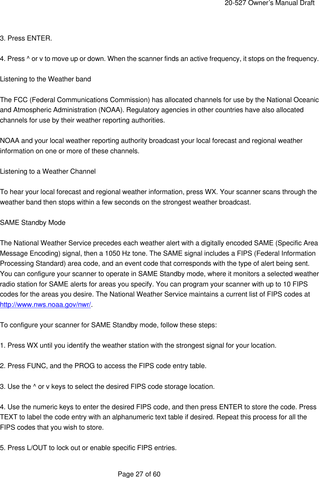     20-527 Owner&rsquo;s Manual Draft  Page 27 of 60  3. Press ENTER.  4. Press ^ or v to move up or down. When the scanner finds an active frequency, it stops on the frequency.  Listening to the Weather band  The FCC (Federal Communications Commission) has allocated channels for use by the National Oceanic and Atmospheric Administration (NOAA). Regulatory agencies in other countries have also allocated channels for use by their weather reporting authorities.  NOAA and your local weather reporting authority broadcast your local forecast and regional weather information on one or more of these channels.  Listening to a Weather Channel  To hear your local forecast and regional weather information, press WX. Your scanner scans through the weather band then stops within a few seconds on the strongest weather broadcast.  SAME Standby Mode  The National Weather Service precedes each weather alert with a digitally encoded SAME (Specific Area Message Encoding) signal, then a 1050 Hz tone. The SAME signal includes a FIPS (Federal Information Processing Standard) area code, and an event code that corresponds with the type of alert being sent. You can configure your scanner to operate in SAME Standby mode, where it monitors a selected weather radio station for SAME alerts for areas you specify. You can program your scanner with up to 10 FIPS codes for the areas you desire. The National Weather Service maintains a current list of FIPS codes at http://www.nws.noaa.gov/nwr/.  To configure your scanner for SAME Standby mode, follow these steps:  1. Press WX until you identify the weather station with the strongest signal for your location.  2. Press FUNC, and the PROG to access the FIPS code entry table.  3. Use the ^ or v keys to select the desired FIPS code storage location.  4. Use the numeric keys to enter the desired FIPS code, and then press ENTER to store the code. Press TEXT to label the code entry with an alphanumeric text table if desired. Repeat this process for all the FIPS codes that you wish to store.  5. Press L/OUT to lock out or enable specific FIPS entries. 