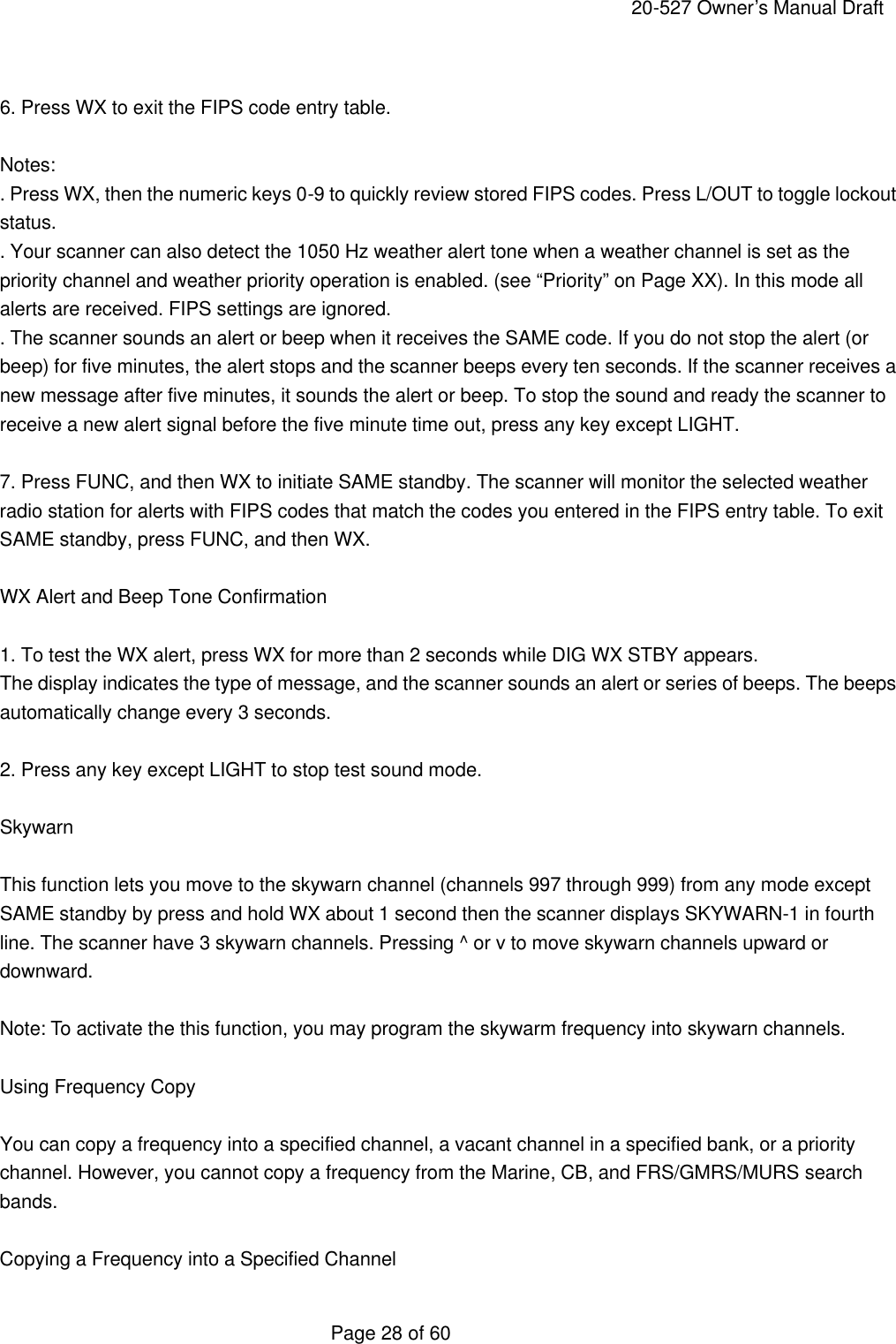     20-527 Owner&rsquo;s Manual Draft  Page 28 of 60  6. Press WX to exit the FIPS code entry table.  Notes: . Press WX, then the numeric keys 0-9 to quickly review stored FIPS codes. Press L/OUT to toggle lockout status. . Your scanner can also detect the 1050 Hz weather alert tone when a weather channel is set as the priority channel and weather priority operation is enabled. (see &ldquo;Priority&rdquo; on Page XX). In this mode all alerts are received. FIPS settings are ignored. . The scanner sounds an alert or beep when it receives the SAME code. If you do not stop the alert (or beep) for five minutes, the alert stops and the scanner beeps every ten seconds. If the scanner receives a new message after five minutes, it sounds the alert or beep. To stop the sound and ready the scanner to receive a new alert signal before the five minute time out, press any key except LIGHT.  7. Press FUNC, and then WX to initiate SAME standby. The scanner will monitor the selected weather radio station for alerts with FIPS codes that match the codes you entered in the FIPS entry table. To exit SAME standby, press FUNC, and then WX.  WX Alert and Beep Tone Confirmation  1. To test the WX alert, press WX for more than 2 seconds while DIG WX STBY appears. The display indicates the type of message, and the scanner sounds an alert or series of beeps. The beeps automatically change every 3 seconds.  2. Press any key except LIGHT to stop test sound mode.  Skywarn  This function lets you move to the skywarn channel (channels 997 through 999) from any mode except SAME standby by press and hold WX about 1 second then the scanner displays SKYWARN-1 in fourth line. The scanner have 3 skywarn channels. Pressing ^ or v to move skywarn channels upward or downward.  Note: To activate the this function, you may program the skywarm frequency into skywarn channels.  Using Frequency Copy  You can copy a frequency into a specified channel, a vacant channel in a specified bank, or a priority channel. However, you cannot copy a frequency from the Marine, CB, and FRS/GMRS/MURS search bands.  Copying a Frequency into a Specified Channel 