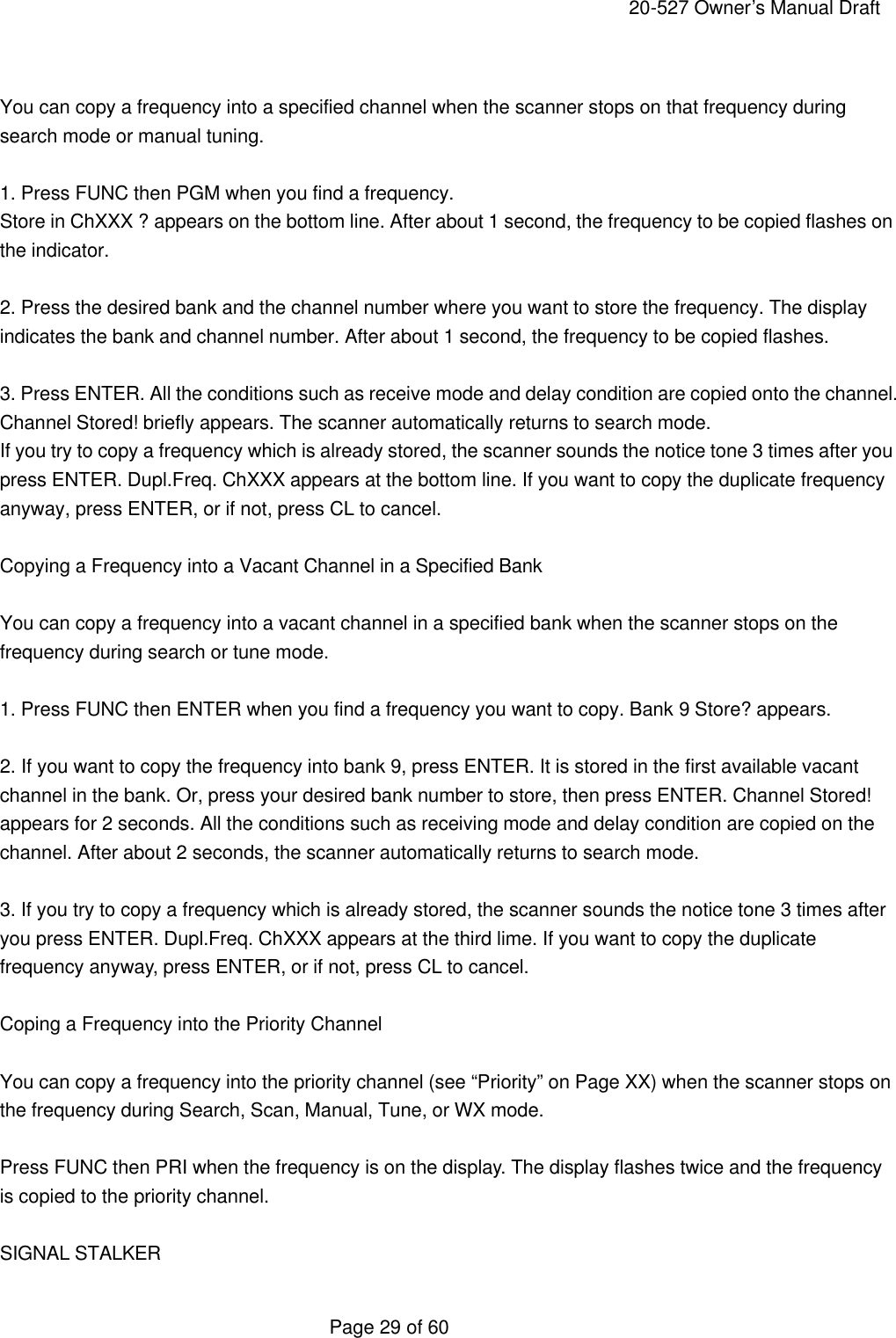     20-527 Owner&rsquo;s Manual Draft  Page 29 of 60  You can copy a frequency into a specified channel when the scanner stops on that frequency during search mode or manual tuning.  1. Press FUNC then PGM when you find a frequency. Store in ChXXX ? appears on the bottom line. After about 1 second, the frequency to be copied flashes on the indicator.  2. Press the desired bank and the channel number where you want to store the frequency. The display indicates the bank and channel number. After about 1 second, the frequency to be copied flashes.  3. Press ENTER. All the conditions such as receive mode and delay condition are copied onto the channel. Channel Stored! briefly appears. The scanner automatically returns to search mode. If you try to copy a frequency which is already stored, the scanner sounds the notice tone 3 times after you press ENTER. Dupl.Freq. ChXXX appears at the bottom line. If you want to copy the duplicate frequency anyway, press ENTER, or if not, press CL to cancel.  Copying a Frequency into a Vacant Channel in a Specified Bank  You can copy a frequency into a vacant channel in a specified bank when the scanner stops on the frequency during search or tune mode.  1. Press FUNC then ENTER when you find a frequency you want to copy. Bank 9 Store? appears.  2. If you want to copy the frequency into bank 9, press ENTER. It is stored in the first available vacant channel in the bank. Or, press your desired bank number to store, then press ENTER. Channel Stored! appears for 2 seconds. All the conditions such as receiving mode and delay condition are copied on the channel. After about 2 seconds, the scanner automatically returns to search mode.  3. If you try to copy a frequency which is already stored, the scanner sounds the notice tone 3 times after you press ENTER. Dupl.Freq. ChXXX appears at the third lime. If you want to copy the duplicate frequency anyway, press ENTER, or if not, press CL to cancel.  Coping a Frequency into the Priority Channel  You can copy a frequency into the priority channel (see &ldquo;Priority&rdquo; on Page XX) when the scanner stops on the frequency during Search, Scan, Manual, Tune, or WX mode.  Press FUNC then PRI when the frequency is on the display. The display flashes twice and the frequency is copied to the priority channel.  SIGNAL STALKER 