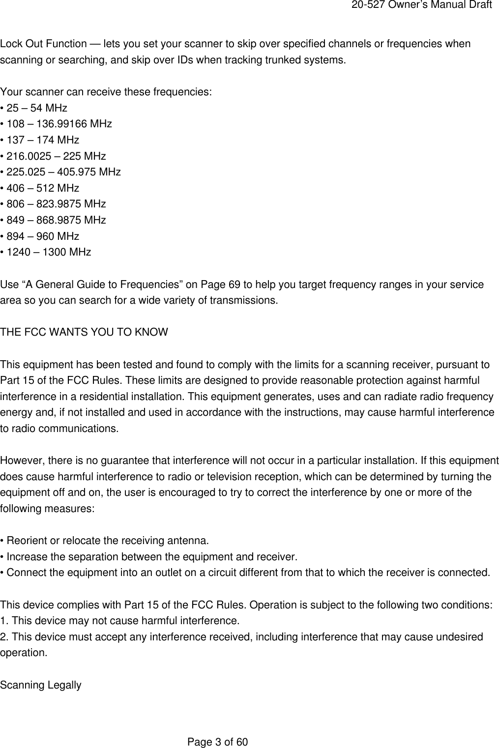     20-527 Owner&rsquo;s Manual Draft  Page 3 of 60 Lock Out Function &mdash; lets you set your scanner to skip over specified channels or frequencies when scanning or searching, and skip over IDs when tracking trunked systems.  Your scanner can receive these frequencies: &bull; 25 &ndash; 54 MHz &bull; 108 &ndash; 136.99166 MHz &bull; 137 &ndash; 174 MHz &bull; 216.0025 &ndash; 225 MHz &bull; 225.025 &ndash; 405.975 MHz &bull; 406 &ndash; 512 MHz &bull; 806 &ndash; 823.9875 MHz &bull; 849 &ndash; 868.9875 MHz &bull; 894 &ndash; 960 MHz &bull; 1240 &ndash; 1300 MHz  Use &ldquo;A General Guide to Frequencies&rdquo; on Page 69 to help you target frequency ranges in your service area so you can search for a wide variety of transmissions.  THE FCC WANTS YOU TO KNOW  This equipment has been tested and found to comply with the limits for a scanning receiver, pursuant to Part 15 of the FCC Rules. These limits are designed to provide reasonable protection against harmful interference in a residential installation. This equipment generates, uses and can radiate radio frequency energy and, if not installed and used in accordance with the instructions, may cause harmful interference to radio communications.  However, there is no guarantee that interference will not occur in a particular installation. If this equipment does cause harmful interference to radio or television reception, which can be determined by turning the equipment off and on, the user is encouraged to try to correct the interference by one or more of the following measures:  &bull; Reorient or relocate the receiving antenna. &bull; Increase the separation between the equipment and receiver. &bull; Connect the equipment into an outlet on a circuit different from that to which the receiver is connected.  This device complies with Part 15 of the FCC Rules. Operation is subject to the following two conditions: 1. This device may not cause harmful interference. 2. This device must accept any interference received, including interference that may cause undesired operation.  Scanning Legally  