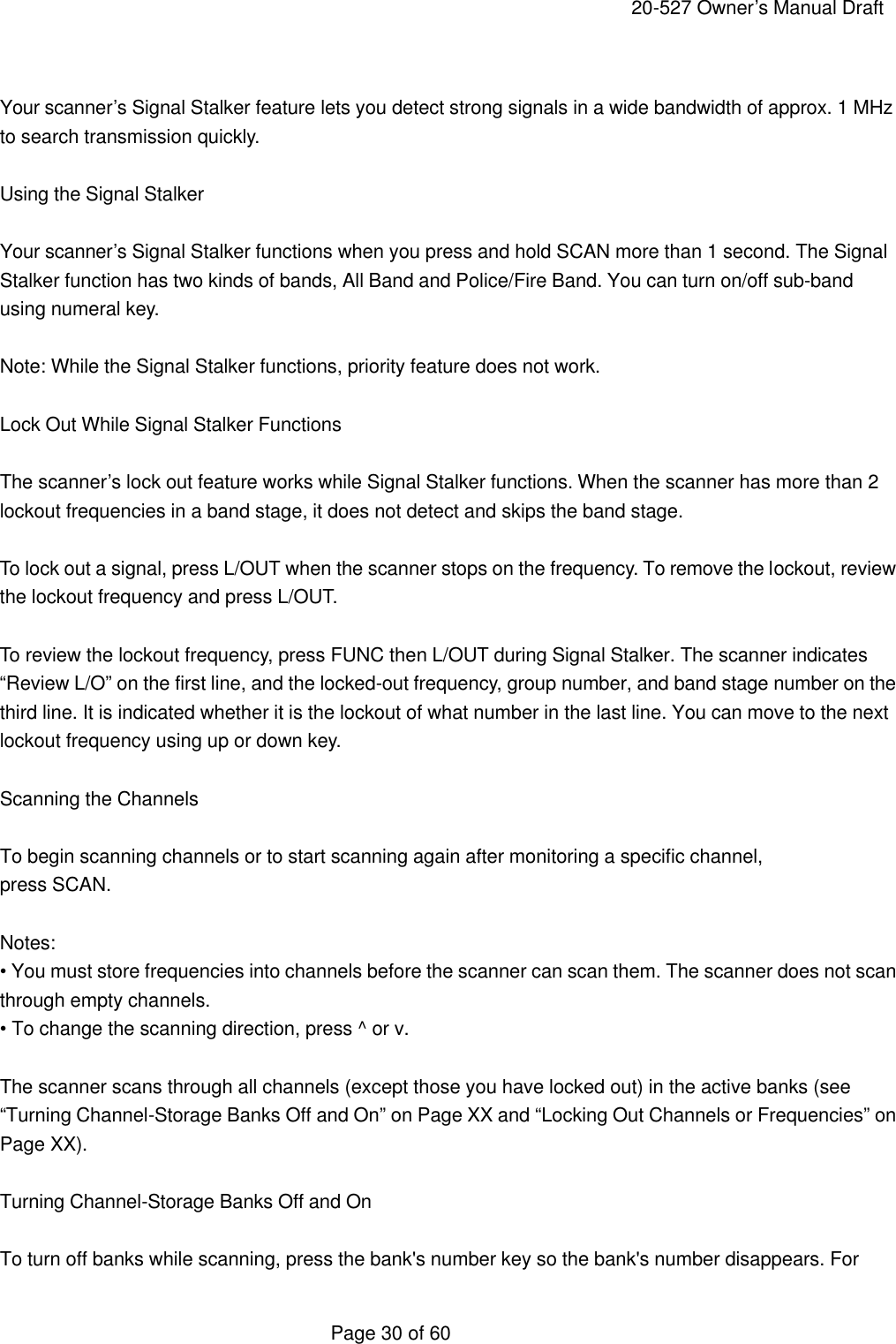     20-527 Owner&rsquo;s Manual Draft  Page 30 of 60  Your scanner&rsquo;s Signal Stalker feature lets you detect strong signals in a wide bandwidth of approx. 1 MHz to search transmission quickly.  Using the Signal Stalker  Your scanner&rsquo;s Signal Stalker functions when you press and hold SCAN more than 1 second. The Signal Stalker function has two kinds of bands, All Band and Police/Fire Band. You can turn on/off sub-band using numeral key.  Note: While the Signal Stalker functions, priority feature does not work.  Lock Out While Signal Stalker Functions  The scanner&rsquo;s lock out feature works while Signal Stalker functions. When the scanner has more than 2 lockout frequencies in a band stage, it does not detect and skips the band stage.  To lock out a signal, press L/OUT when the scanner stops on the frequency. To remove the lockout, review the lockout frequency and press L/OUT.  To review the lockout frequency, press FUNC then L/OUT during Signal Stalker. The scanner indicates &ldquo;Review L/O&rdquo; on the first line, and the locked-out frequency, group number, and band stage number on the third line. It is indicated whether it is the lockout of what number in the last line. You can move to the next lockout frequency using up or down key.  Scanning the Channels  To begin scanning channels or to start scanning again after monitoring a specific channel, press SCAN.  Notes: &bull; You must store frequencies into channels before the scanner can scan them. The scanner does not scan through empty channels. &bull; To change the scanning direction, press ^ or v.  The scanner scans through all channels (except those you have locked out) in the active banks (see &ldquo;Turning Channel-Storage Banks Off and On&rdquo; on Page XX and &ldquo;Locking Out Channels or Frequencies&rdquo; on Page XX).  Turning Channel-Storage Banks Off and On  To turn off banks while scanning, press the bank's number key so the bank's number disappears. For 