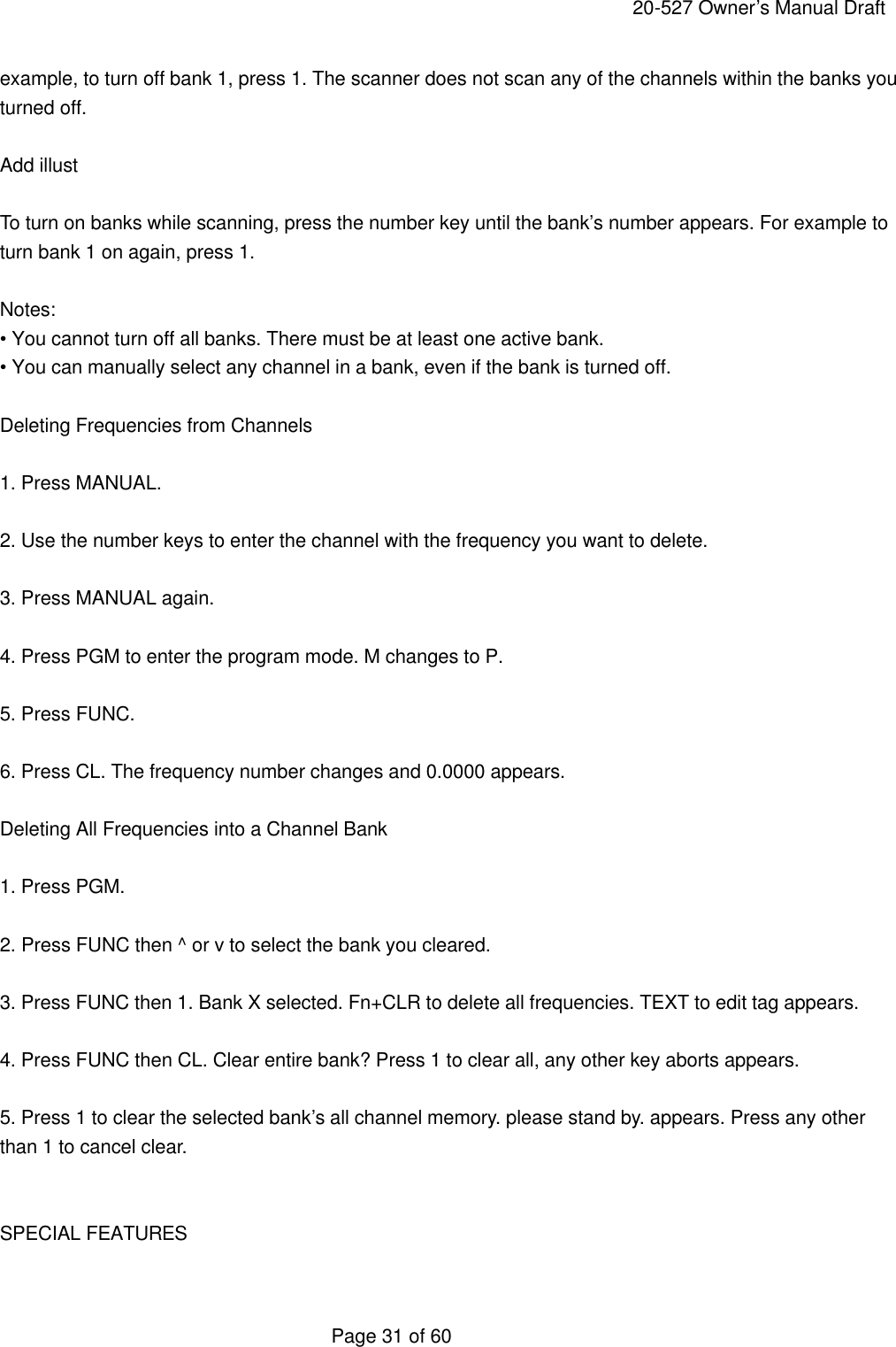     20-527 Owner&rsquo;s Manual Draft  Page 31 of 60 example, to turn off bank 1, press 1. The scanner does not scan any of the channels within the banks you turned off.  Add illust  To turn on banks while scanning, press the number key until the bank&rsquo;s number appears. For example to turn bank 1 on again, press 1.  Notes: &bull; You cannot turn off all banks. There must be at least one active bank. &bull; You can manually select any channel in a bank, even if the bank is turned off.  Deleting Frequencies from Channels  1. Press MANUAL.  2. Use the number keys to enter the channel with the frequency you want to delete.  3. Press MANUAL again.  4. Press PGM to enter the program mode. M changes to P.  5. Press FUNC.  6. Press CL. The frequency number changes and 0.0000 appears.  Deleting All Frequencies into a Channel Bank  1. Press PGM.  2. Press FUNC then ^ or v to select the bank you cleared.  3. Press FUNC then 1. Bank X selected. Fn+CLR to delete all frequencies. TEXT to edit tag appears.  4. Press FUNC then CL. Clear entire bank? Press 1 to clear all, any other key aborts appears.  5. Press 1 to clear the selected bank&rsquo;s all channel memory. please stand by. appears. Press any other than 1 to cancel clear.   SPECIAL FEATURES  