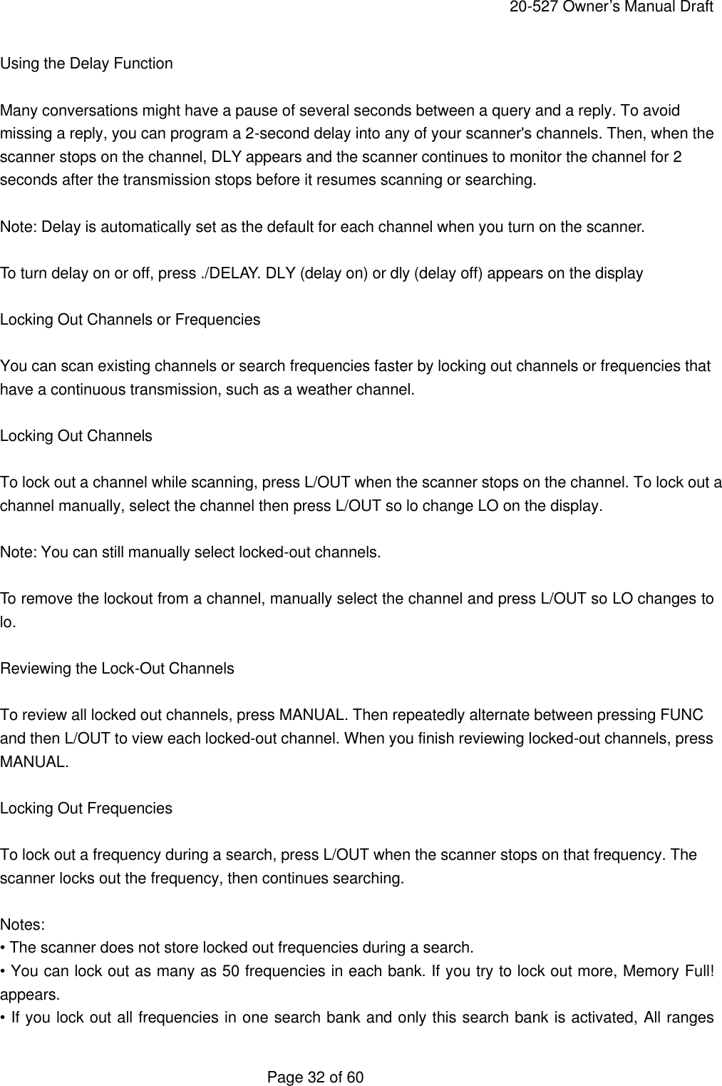     20-527 Owner&rsquo;s Manual Draft  Page 32 of 60 Using the Delay Function  Many conversations might have a pause of several seconds between a query and a reply. To avoid missing a reply, you can program a 2-second delay into any of your scanner's channels. Then, when the scanner stops on the channel, DLY appears and the scanner continues to monitor the channel for 2 seconds after the transmission stops before it resumes scanning or searching.  Note: Delay is automatically set as the default for each channel when you turn on the scanner.  To turn delay on or off, press ./DELAY. DLY (delay on) or dly (delay off) appears on the display  Locking Out Channels or Frequencies  You can scan existing channels or search frequencies faster by locking out channels or frequencies that have a continuous transmission, such as a weather channel.  Locking Out Channels  To lock out a channel while scanning, press L/OUT when the scanner stops on the channel. To lock out a channel manually, select the channel then press L/OUT so lo change LO on the display.  Note: You can still manually select locked-out channels.  To remove the lockout from a channel, manually select the channel and press L/OUT so LO changes to lo.  Reviewing the Lock-Out Channels  To review all locked out channels, press MANUAL. Then repeatedly alternate between pressing FUNC and then L/OUT to view each locked-out channel. When you finish reviewing locked-out channels, press MANUAL.  Locking Out Frequencies  To lock out a frequency during a search, press L/OUT when the scanner stops on that frequency. The scanner locks out the frequency, then continues searching.  Notes: &bull; The scanner does not store locked out frequencies during a search. &bull; You can lock out as many as 50 frequencies in each bank. If you try to lock out more, Memory Full! appears. &bull; If you lock out all frequencies in one search bank and only this search bank is activated, All ranges 