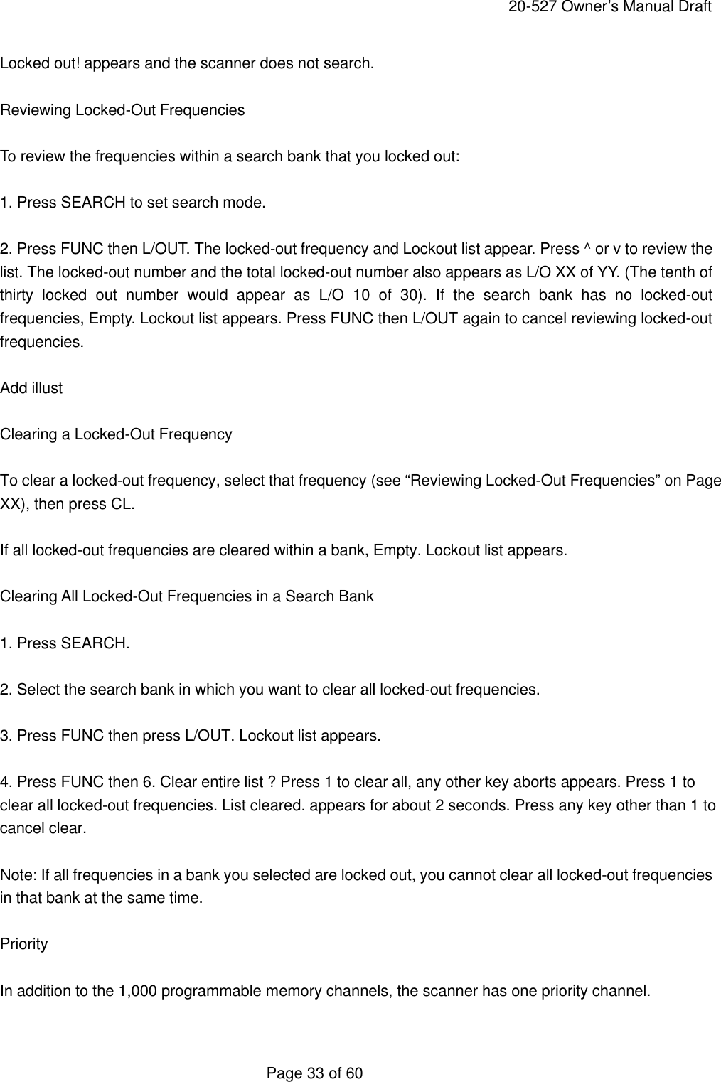     20-527 Owner&rsquo;s Manual Draft  Page 33 of 60 Locked out! appears and the scanner does not search.  Reviewing Locked-Out Frequencies  To review the frequencies within a search bank that you locked out:  1. Press SEARCH to set search mode.  2. Press FUNC then L/OUT. The locked-out frequency and Lockout list appear. Press ^ or v to review the list. The locked-out number and the total locked-out number also appears as L/O XX of YY. (The tenth of thirty locked out number would appear as L/O 10 of 30). If the search bank has no locked-out frequencies, Empty. Lockout list appears. Press FUNC then L/OUT again to cancel reviewing locked-out frequencies.  Add illust  Clearing a Locked-Out Frequency  To clear a locked-out frequency, select that frequency (see &ldquo;Reviewing Locked-Out Frequencies&rdquo; on Page XX), then press CL.  If all locked-out frequencies are cleared within a bank, Empty. Lockout list appears.  Clearing All Locked-Out Frequencies in a Search Bank  1. Press SEARCH.  2. Select the search bank in which you want to clear all locked-out frequencies.  3. Press FUNC then press L/OUT. Lockout list appears.  4. Press FUNC then 6. Clear entire list ? Press 1 to clear all, any other key aborts appears. Press 1 to clear all locked-out frequencies. List cleared. appears for about 2 seconds. Press any key other than 1 to cancel clear.  Note: If all frequencies in a bank you selected are locked out, you cannot clear all locked-out frequencies in that bank at the same time.  Priority  In addition to the 1,000 programmable memory channels, the scanner has one priority channel.  