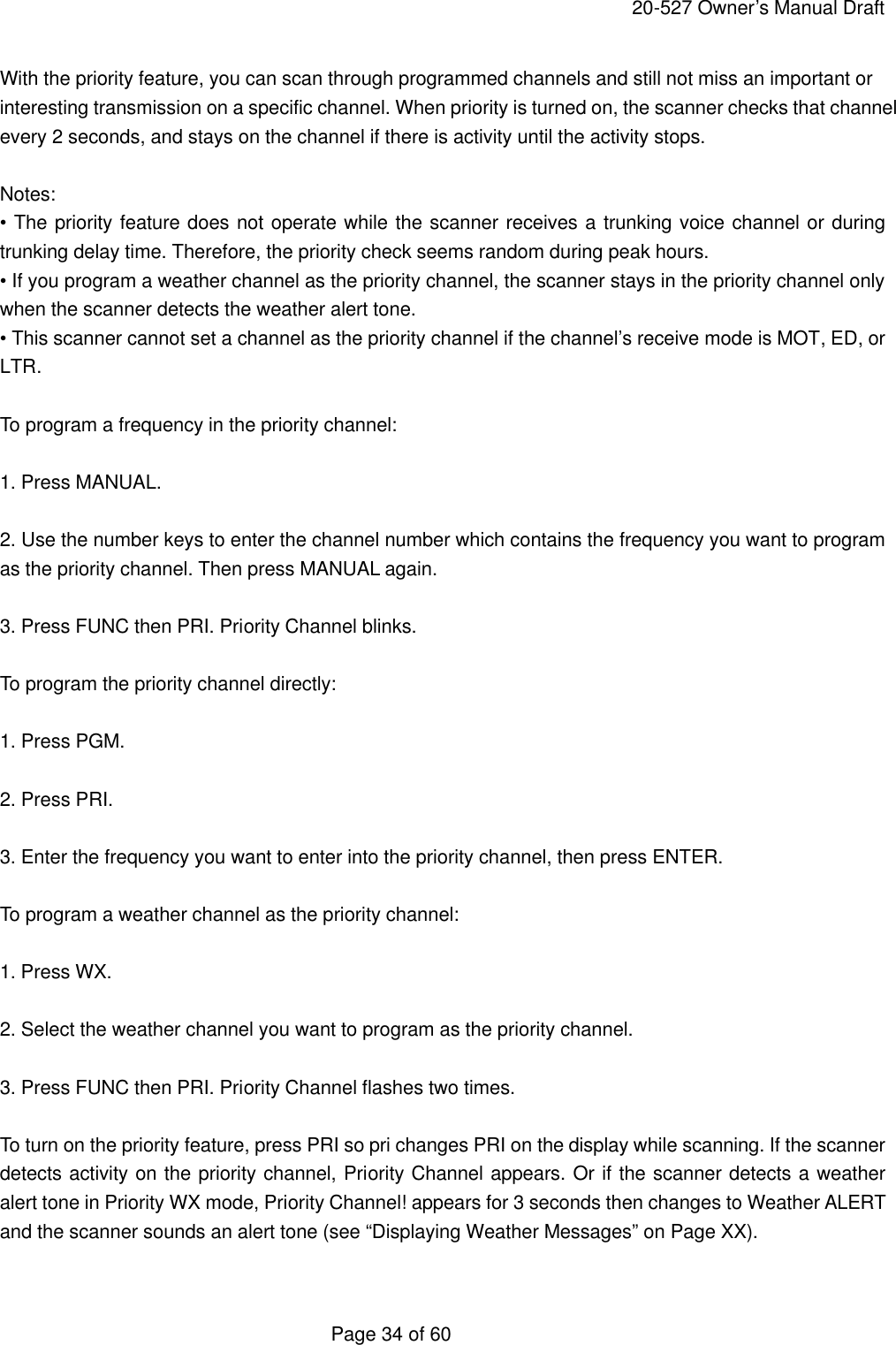     20-527 Owner&rsquo;s Manual Draft  Page 34 of 60 With the priority feature, you can scan through programmed channels and still not miss an important or interesting transmission on a specific channel. When priority is turned on, the scanner checks that channel every 2 seconds, and stays on the channel if there is activity until the activity stops.  Notes: &bull; The priority feature does not operate while the scanner receives a trunking voice channel or during trunking delay time. Therefore, the priority check seems random during peak hours. &bull; If you program a weather channel as the priority channel, the scanner stays in the priority channel only when the scanner detects the weather alert tone. &bull; This scanner cannot set a channel as the priority channel if the channel&rsquo;s receive mode is MOT, ED, or LTR.  To program a frequency in the priority channel:  1. Press MANUAL.  2. Use the number keys to enter the channel number which contains the frequency you want to program as the priority channel. Then press MANUAL again.  3. Press FUNC then PRI. Priority Channel blinks.  To program the priority channel directly:  1. Press PGM.  2. Press PRI.  3. Enter the frequency you want to enter into the priority channel, then press ENTER.  To program a weather channel as the priority channel:  1. Press WX.  2. Select the weather channel you want to program as the priority channel.  3. Press FUNC then PRI. Priority Channel flashes two times.  To turn on the priority feature, press PRI so pri changes PRI on the display while scanning. If the scanner detects activity on the priority channel, Priority Channel appears. Or if the scanner detects a weather alert tone in Priority WX mode, Priority Channel! appears for 3 seconds then changes to Weather ALERT and the scanner sounds an alert tone (see &ldquo;Displaying Weather Messages&rdquo; on Page XX).  
