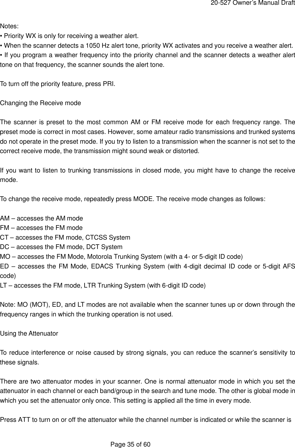     20-527 Owner&rsquo;s Manual Draft  Page 35 of 60 Notes: &bull; Priority WX is only for receiving a weather alert. &bull; When the scanner detects a 1050 Hz alert tone, priority WX activates and you receive a weather alert. &bull; If you program a weather frequency into the priority channel and the scanner detects a weather alert tone on that frequency, the scanner sounds the alert tone.  To turn off the priority feature, press PRI.  Changing the Receive mode  The scanner is preset to the most common AM or FM receive mode for each frequency range. The preset mode is correct in most cases. However, some amateur radio transmissions and trunked systems do not operate in the preset mode. If you try to listen to a transmission when the scanner is not set to the correct receive mode, the transmission might sound weak or distorted.  If you want to listen to trunking transmissions in closed mode, you might have to change the receive mode.  To change the receive mode, repeatedly press MODE. The receive mode changes as follows:  AM &ndash; accesses the AM mode FM &ndash; accesses the FM mode CT &ndash; accesses the FM mode, CTCSS System DC &ndash; accesses the FM mode, DCT System MO &ndash; accesses the FM Mode, Motorola Trunking System (with a 4- or 5-digit ID code) ED &ndash; accesses the FM Mode, EDACS Trunking System (with 4-digit decimal ID code or 5-digit AFS code) LT &ndash; accesses the FM mode, LTR Trunking System (with 6-digit ID code)  Note: MO (MOT), ED, and LT modes are not available when the scanner tunes up or down through the frequency ranges in which the trunking operation is not used.  Using the Attenuator  To reduce interference or noise caused by strong signals, you can reduce the scanner&rsquo;s sensitivity to these signals.  There are two attenuator modes in your scanner. One is normal attenuator mode in which you set the attenuator in each channel or each band/group in the search and tune mode. The other is global mode in which you set the attenuator only once. This setting is applied all the time in every mode.  Press ATT to turn on or off the attenuator while the channel number is indicated or while the scanner is 