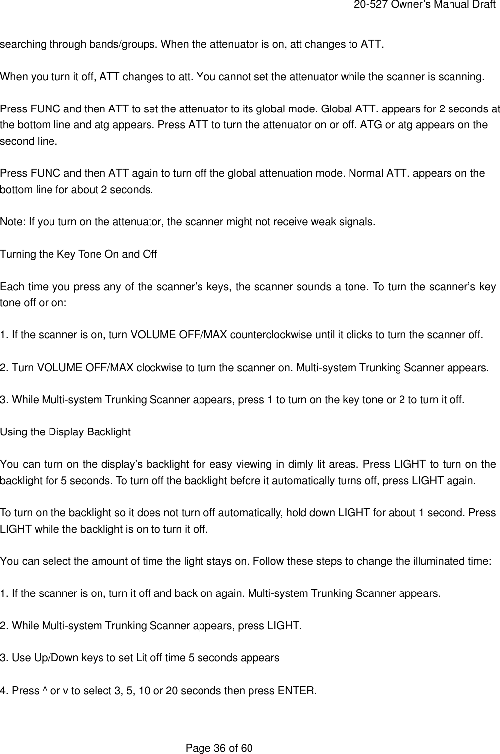     20-527 Owner&rsquo;s Manual Draft  Page 36 of 60 searching through bands/groups. When the attenuator is on, att changes to ATT.  When you turn it off, ATT changes to att. You cannot set the attenuator while the scanner is scanning.  Press FUNC and then ATT to set the attenuator to its global mode. Global ATT. appears for 2 seconds at the bottom line and atg appears. Press ATT to turn the attenuator on or off. ATG or atg appears on the second line.  Press FUNC and then ATT again to turn off the global attenuation mode. Normal ATT. appears on the bottom line for about 2 seconds.  Note: If you turn on the attenuator, the scanner might not receive weak signals.  Turning the Key Tone On and Off  Each time you press any of the scanner&rsquo;s keys, the scanner sounds a tone. To turn the scanner&rsquo;s key tone off or on:  1. If the scanner is on, turn VOLUME OFF/MAX counterclockwise until it clicks to turn the scanner off.  2. Turn VOLUME OFF/MAX clockwise to turn the scanner on. Multi-system Trunking Scanner appears.  3. While Multi-system Trunking Scanner appears, press 1 to turn on the key tone or 2 to turn it off.  Using the Display Backlight  You can turn on the display&rsquo;s backlight for easy viewing in dimly lit areas. Press LIGHT to turn on the backlight for 5 seconds. To turn off the backlight before it automatically turns off, press LIGHT again.  To turn on the backlight so it does not turn off automatically, hold down LIGHT for about 1 second. Press LIGHT while the backlight is on to turn it off.  You can select the amount of time the light stays on. Follow these steps to change the illuminated time:  1. If the scanner is on, turn it off and back on again. Multi-system Trunking Scanner appears.  2. While Multi-system Trunking Scanner appears, press LIGHT.  3. Use Up/Down keys to set Lit off time 5 seconds appears  4. Press ^ or v to select 3, 5, 10 or 20 seconds then press ENTER.  