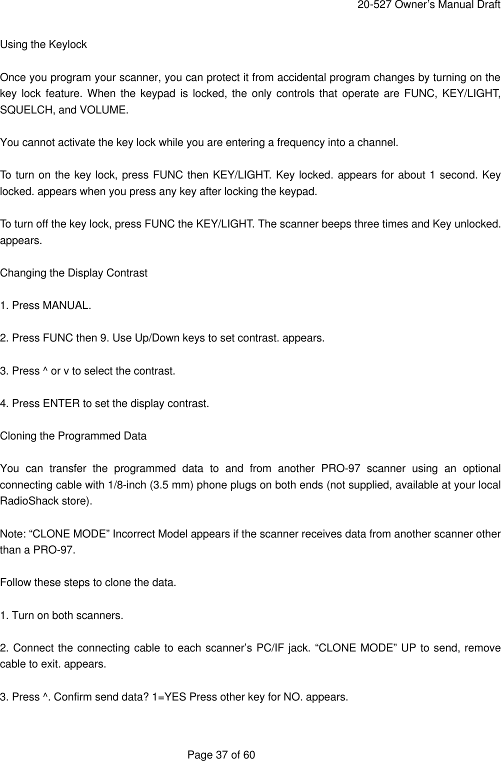     20-527 Owner&rsquo;s Manual Draft  Page 37 of 60 Using the Keylock  Once you program your scanner, you can protect it from accidental program changes by turning on the key lock feature. When the keypad is locked, the only controls that operate are FUNC, KEY/LIGHT, SQUELCH, and VOLUME.  You cannot activate the key lock while you are entering a frequency into a channel.  To turn on the key lock, press FUNC then KEY/LIGHT. Key locked. appears for about 1 second. Key locked. appears when you press any key after locking the keypad.  To turn off the key lock, press FUNC the KEY/LIGHT. The scanner beeps three times and Key unlocked. appears.  Changing the Display Contrast  1. Press MANUAL.  2. Press FUNC then 9. Use Up/Down keys to set contrast. appears.  3. Press ^ or v to select the contrast.  4. Press ENTER to set the display contrast.  Cloning the Programmed Data  You can transfer the programmed data to and from another PRO-97 scanner using an optional connecting cable with 1/8-inch (3.5 mm) phone plugs on both ends (not supplied, available at your local RadioShack store).  Note: &ldquo;CLONE MODE&rdquo; Incorrect Model appears if the scanner receives data from another scanner other than a PRO-97.  Follow these steps to clone the data.  1. Turn on both scanners.  2. Connect the connecting cable to each scanner&rsquo;s PC/IF jack. &ldquo;CLONE MODE&rdquo; UP to send, remove cable to exit. appears.  3. Press ^. Confirm send data? 1=YES Press other key for NO. appears.  