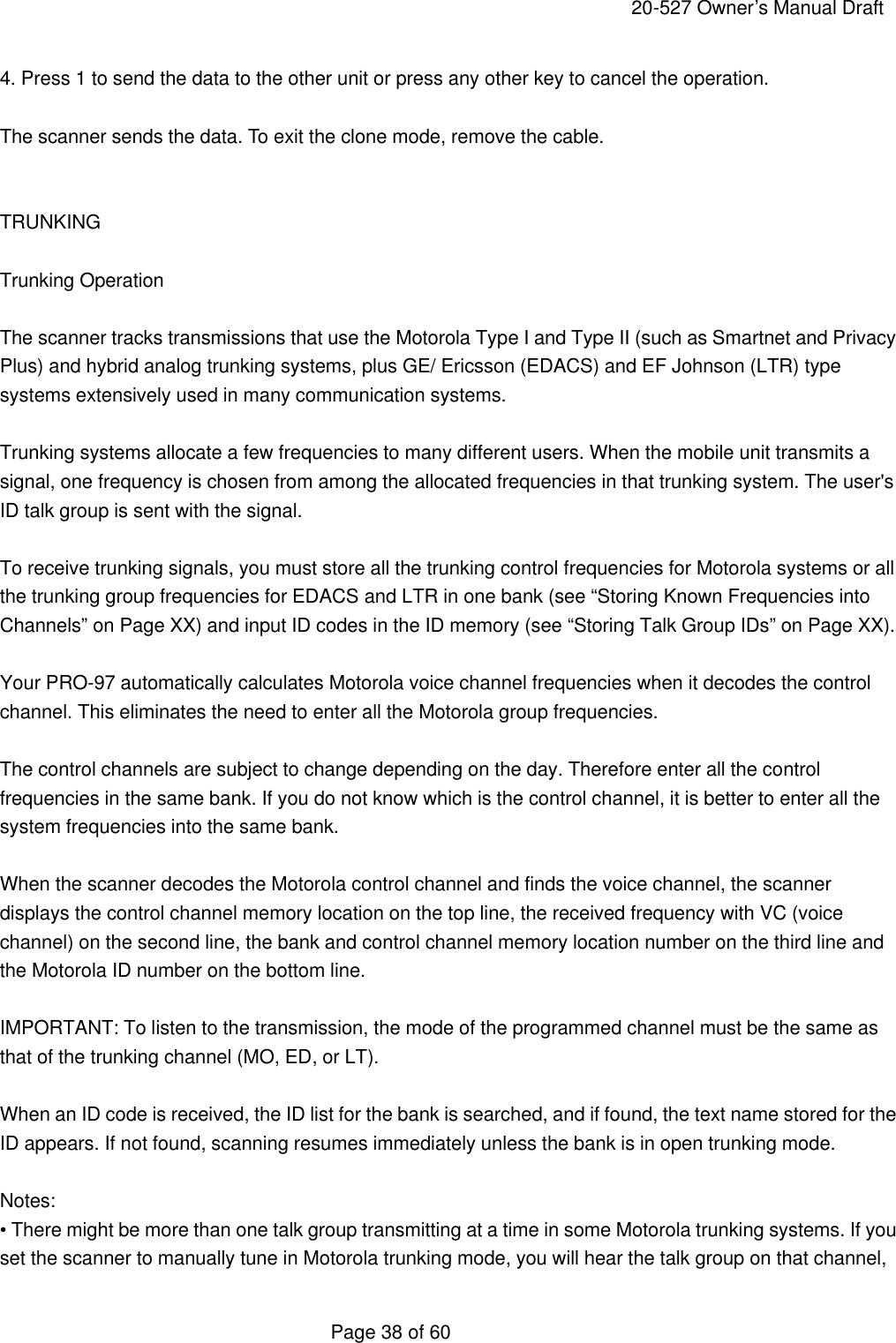     20-527 Owner&rsquo;s Manual Draft  Page 38 of 60 4. Press 1 to send the data to the other unit or press any other key to cancel the operation.  The scanner sends the data. To exit the clone mode, remove the cable.   TRUNKING  Trunking Operation  The scanner tracks transmissions that use the Motorola Type I and Type II (such as Smartnet and Privacy Plus) and hybrid analog trunking systems, plus GE/ Ericsson (EDACS) and EF Johnson (LTR) type systems extensively used in many communication systems.  Trunking systems allocate a few frequencies to many different users. When the mobile unit transmits a signal, one frequency is chosen from among the allocated frequencies in that trunking system. The user's ID talk group is sent with the signal.  To receive trunking signals, you must store all the trunking control frequencies for Motorola systems or all the trunking group frequencies for EDACS and LTR in one bank (see &ldquo;Storing Known Frequencies into Channels&rdquo; on Page XX) and input ID codes in the ID memory (see &ldquo;Storing Talk Group IDs&rdquo; on Page XX).  Your PRO-97 automatically calculates Motorola voice channel frequencies when it decodes the control channel. This eliminates the need to enter all the Motorola group frequencies.  The control channels are subject to change depending on the day. Therefore enter all the control frequencies in the same bank. If you do not know which is the control channel, it is better to enter all the system frequencies into the same bank.  When the scanner decodes the Motorola control channel and finds the voice channel, the scanner displays the control channel memory location on the top line, the received frequency with VC (voice channel) on the second line, the bank and control channel memory location number on the third line and the Motorola ID number on the bottom line.  IMPORTANT: To listen to the transmission, the mode of the programmed channel must be the same as that of the trunking channel (MO, ED, or LT).  When an ID code is received, the ID list for the bank is searched, and if found, the text name stored for the ID appears. If not found, scanning resumes immediately unless the bank is in open trunking mode.  Notes: &bull; There might be more than one talk group transmitting at a time in some Motorola trunking systems. If you set the scanner to manually tune in Motorola trunking mode, you will hear the talk group on that channel, 