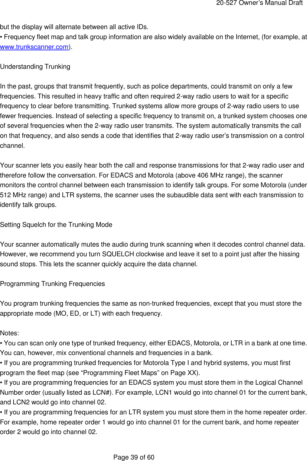     20-527 Owner&rsquo;s Manual Draft  Page 39 of 60 but the display will alternate between all active IDs. &bull; Frequency fleet map and talk group information are also widely available on the Internet, (for example, at www.trunkscanner.com).  Understanding Trunking  In the past, groups that transmit frequently, such as police departments, could transmit on only a few frequencies. This resulted in heavy traffic and often required 2-way radio users to wait for a specific frequency to clear before transmitting. Trunked systems allow more groups of 2-way radio users to use fewer frequencies. Instead of selecting a specific frequency to transmit on, a trunked system chooses one of several frequencies when the 2-way radio user transmits. The system automatically transmits the call on that frequency, and also sends a code that identifies that 2-way radio user&rsquo;s transmission on a control channel.  Your scanner lets you easily hear both the call and response transmissions for that 2-way radio user and therefore follow the conversation. For EDACS and Motorola (above 406 MHz range), the scanner monitors the control channel between each transmission to identify talk groups. For some Motorola (under 512 MHz range) and LTR systems, the scanner uses the subaudible data sent with each transmission to identify talk groups.  Setting Squelch for the Trunking Mode  Your scanner automatically mutes the audio during trunk scanning when it decodes control channel data. However, we recommend you turn SQUELCH clockwise and leave it set to a point just after the hissing sound stops. This lets the scanner quickly acquire the data channel.  Programming Trunking Frequencies  You program trunking frequencies the same as non-trunked frequencies, except that you must store the appropriate mode (MO, ED, or LT) with each frequency.  Notes: &bull; You can scan only one type of trunked frequency, either EDACS, Motorola, or LTR in a bank at one time. You can, however, mix conventional channels and frequencies in a bank. &bull; If you are programming trunked frequencies for Motorola Type I and hybrid systems, you must first program the fleet map (see &ldquo;Programming Fleet Maps&rdquo; on Page XX). &bull; If you are programming frequencies for an EDACS system you must store them in the Logical Channel Number order (usually listed as LCN#). For example, LCN1 would go into channel 01 for the current bank, and LCN2 would go into channel 02. &bull; If you are programming frequencies for an LTR system you must store them in the home repeater order. For example, home repeater order 1 would go into channel 01 for the current bank, and home repeater order 2 would go into channel 02. 