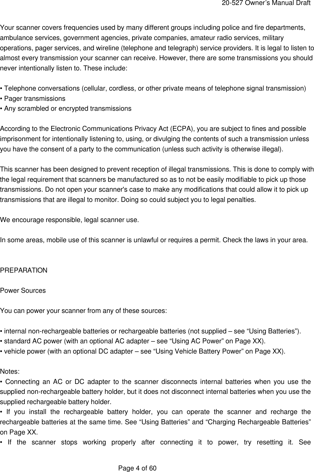     20-527 Owner&rsquo;s Manual Draft  Page 4 of 60 Your scanner covers frequencies used by many different groups including police and fire departments, ambulance services, government agencies, private companies, amateur radio services, military operations, pager services, and wireline (telephone and telegraph) service providers. It is legal to listen to almost every transmission your scanner can receive. However, there are some transmissions you should never intentionally listen to. These include:  &bull; Telephone conversations (cellular, cordless, or other private means of telephone signal transmission) &bull; Pager transmissions &bull; Any scrambled or encrypted transmissions  According to the Electronic Communications Privacy Act (ECPA), you are subject to fines and possible imprisonment for intentionally listening to, using, or divulging the contents of such a transmission unless you have the consent of a party to the communication (unless such activity is otherwise illegal).  This scanner has been designed to prevent reception of illegal transmissions. This is done to comply with the legal requirement that scanners be manufactured so as to not be easily modifiable to pick up those transmissions. Do not open your scanner's case to make any modifications that could allow it to pick up transmissions that are illegal to monitor. Doing so could subject you to legal penalties.  We encourage responsible, legal scanner use.  In some areas, mobile use of this scanner is unlawful or requires a permit. Check the laws in your area.   PREPARATION  Power Sources  You can power your scanner from any of these sources:  &bull; internal non-rechargeable batteries or rechargeable batteries (not supplied &ndash; see &ldquo;Using Batteries&rdquo;). &bull; standard AC power (with an optional AC adapter &ndash; see &ldquo;Using AC Power&rdquo; on Page XX). &bull; vehicle power (with an optional DC adapter &ndash; see &ldquo;Using Vehicle Battery Power&rdquo; on Page XX).    Notes: &bull; Connecting an AC or DC adapter to the scanner disconnects internal batteries when you use the supplied non-rechargeable battery holder, but it does not disconnect internal batteries when you use the supplied rechargeable battery holder. &bull; If you install the rechargeable battery holder, you can operate the scanner and recharge the rechargeable batteries at the same time. See &ldquo;Using Batteries&rdquo; and &ldquo;Charging Rechargeable Batteries&rdquo; on Page XX. &bull; If the scanner stops working properly after connecting it to power, try resetting it. See 