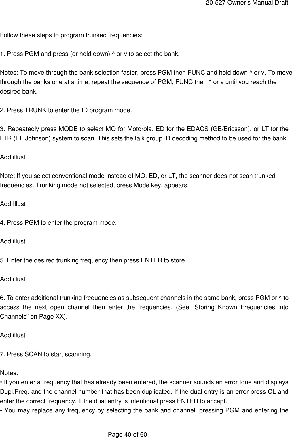     20-527 Owner&rsquo;s Manual Draft  Page 40 of 60  Follow these steps to program trunked frequencies:  1. Press PGM and press (or hold down) ^ or v to select the bank.  Notes: To move through the bank selection faster, press PGM then FUNC and hold down ^ or v. To move through the banks one at a time, repeat the sequence of PGM, FUNC then ^ or v until you reach the desired bank.  2. Press TRUNK to enter the ID program mode.  3. Repeatedly press MODE to select MO for Motorola, ED for the EDACS (GE/Ericsson), or LT for the LTR (EF Johnson) system to scan. This sets the talk group ID decoding method to be used for the bank.  Add illust  Note: If you select conventional mode instead of MO, ED, or LT, the scanner does not scan trunked frequencies. Trunking mode not selected, press Mode key. appears.  Add Illust  4. Press PGM to enter the program mode.  Add illust  5. Enter the desired trunking frequency then press ENTER to store.  Add illust  6. To enter additional trunking frequencies as subsequent channels in the same bank, press PGM or ^ to access the next open channel then enter the frequencies. (See &ldquo;Storing Known Frequencies into Channels&rdquo; on Page XX).  Add illust  7. Press SCAN to start scanning.  Notes: &bull; If you enter a frequency that has already been entered, the scanner sounds an error tone and displays Dupl.Freq. and the channel number that has been duplicated. If the dual entry is an error press CL and enter the correct frequency. If the dual entry is intentional press ENTER to accept. &bull; You may replace any frequency by selecting the bank and channel, pressing PGM and entering the 