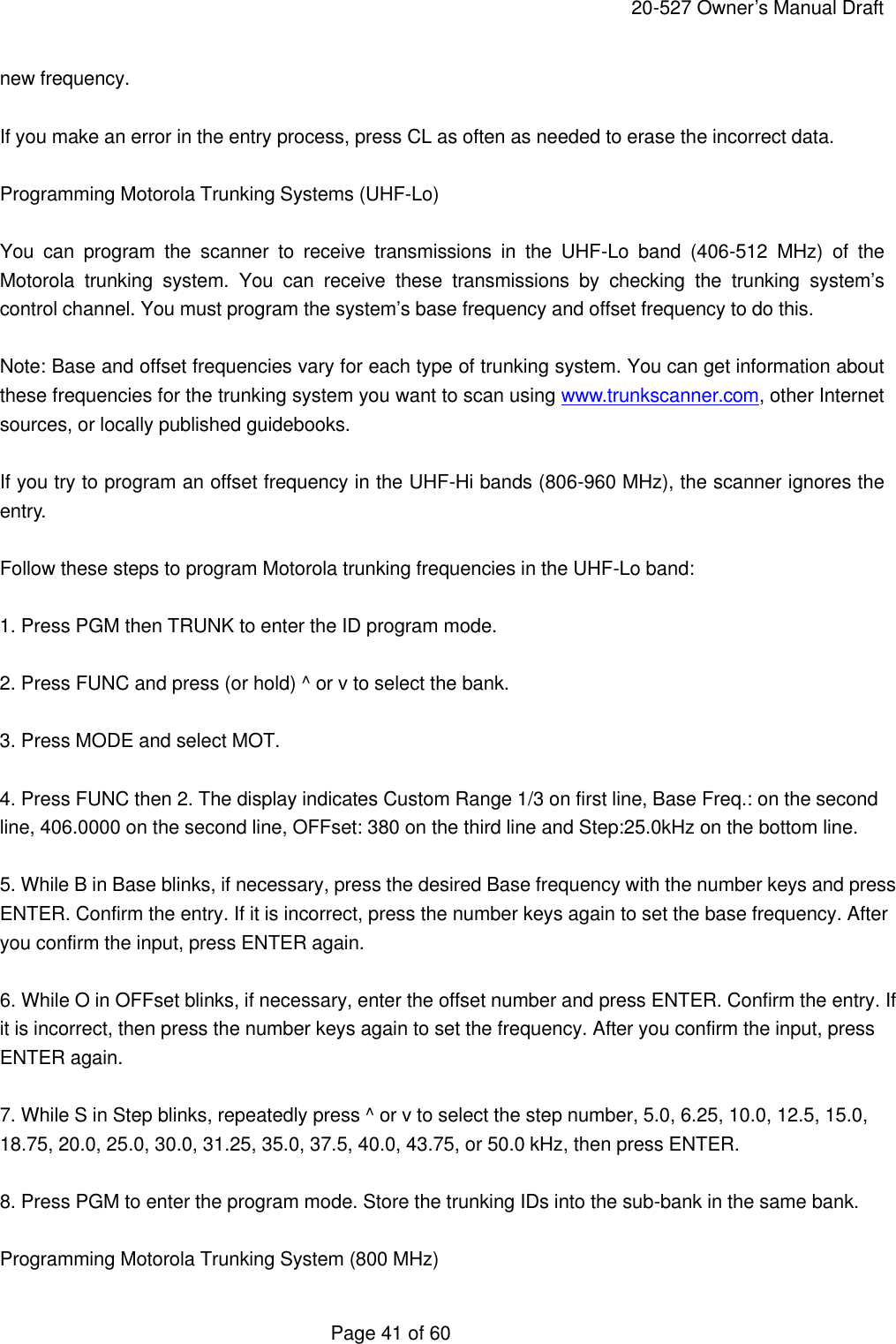     20-527 Owner&rsquo;s Manual Draft  Page 41 of 60 new frequency.  If you make an error in the entry process, press CL as often as needed to erase the incorrect data.  Programming Motorola Trunking Systems (UHF-Lo)  You can program the scanner to receive transmissions in the UHF-Lo band (406-512 MHz) of the Motorola trunking system. You can receive these transmissions by checking the trunking system&rsquo;s control channel. You must program the system&rsquo;s base frequency and offset frequency to do this.  Note: Base and offset frequencies vary for each type of trunking system. You can get information about these frequencies for the trunking system you want to scan using www.trunkscanner.com, other Internet sources, or locally published guidebooks.  If you try to program an offset frequency in the UHF-Hi bands (806-960 MHz), the scanner ignores the entry.  Follow these steps to program Motorola trunking frequencies in the UHF-Lo band:  1. Press PGM then TRUNK to enter the ID program mode.  2. Press FUNC and press (or hold) ^ or v to select the bank.  3. Press MODE and select MOT.  4. Press FUNC then 2. The display indicates Custom Range 1/3 on first line, Base Freq.: on the second line, 406.0000 on the second line, OFFset: 380 on the third line and Step:25.0kHz on the bottom line.  5. While B in Base blinks, if necessary, press the desired Base frequency with the number keys and press ENTER. Confirm the entry. If it is incorrect, press the number keys again to set the base frequency. After you confirm the input, press ENTER again.  6. While O in OFFset blinks, if necessary, enter the offset number and press ENTER. Confirm the entry. If it is incorrect, then press the number keys again to set the frequency. After you confirm the input, press ENTER again.  7. While S in Step blinks, repeatedly press ^ or v to select the step number, 5.0, 6.25, 10.0, 12.5, 15.0, 18.75, 20.0, 25.0, 30.0, 31.25, 35.0, 37.5, 40.0, 43.75, or 50.0 kHz, then press ENTER.  8. Press PGM to enter the program mode. Store the trunking IDs into the sub-bank in the same bank.  Programming Motorola Trunking System (800 MHz) 