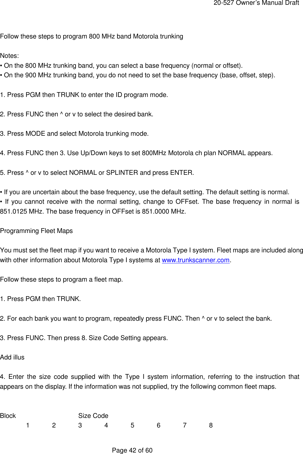     20-527 Owner&rsquo;s Manual Draft  Page 42 of 60  Follow these steps to program 800 MHz band Motorola trunking  Notes: &bull; On the 800 MHz trunking band, you can select a base frequency (normal or offset). &bull; On the 900 MHz trunking band, you do not need to set the base frequency (base, offset, step).  1. Press PGM then TRUNK to enter the ID program mode.  2. Press FUNC then ^ or v to select the desired bank.  3. Press MODE and select Motorola trunking mode.  4. Press FUNC then 3. Use Up/Down keys to set 800MHz Motorola ch plan NORMAL appears.  5. Press ^ or v to select NORMAL or SPLINTER and press ENTER.  &bull; If you are uncertain about the base frequency, use the default setting. The default setting is normal. &bull; If you cannot receive with the normal setting, change to OFFset. The base frequency in normal is 851.0125 MHz. The base frequency in OFFset is 851.0000 MHz.  Programming Fleet Maps  You must set the fleet map if you want to receive a Motorola Type I system. Fleet maps are included along with other information about Motorola Type I systems at www.trunkscanner.com.  Follow these steps to program a fleet map.  1. Press PGM then TRUNK.  2. For each bank you want to program, repeatedly press FUNC. Then ^ or v to select the bank.  3. Press FUNC. Then press 8. Size Code Setting appears.  Add illus  4.  Enter the size code supplied with the Type I system information, referring to the instruction that appears on the display. If the information was not supplied, try the following common fleet maps.   Block   Size Code 1 2 3 4 5 6 7 8 