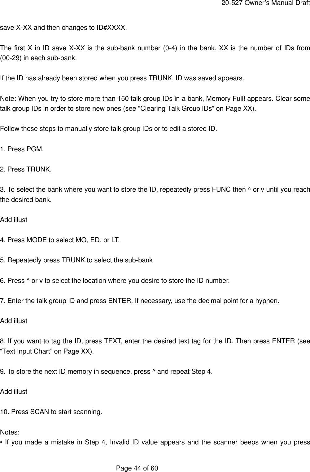     20-527 Owner&rsquo;s Manual Draft  Page 44 of 60 save X-XX and then changes to ID#XXXX.  The first X in ID save X-XX is the sub-bank number (0-4) in the bank. XX is the number of IDs from (00-29) in each sub-bank.  If the ID has already been stored when you press TRUNK, ID was saved appears.  Note: When you try to store more than 150 talk group IDs in a bank, Memory Full! appears. Clear some talk group IDs in order to store new ones (see &ldquo;Clearing Talk Group IDs&rdquo; on Page XX).  Follow these steps to manually store talk group IDs or to edit a stored ID.  1. Press PGM.  2. Press TRUNK.  3. To select the bank where you want to store the ID, repeatedly press FUNC then ^ or v until you reach the desired bank.  Add illust  4. Press MODE to select MO, ED, or LT.  5. Repeatedly press TRUNK to select the sub-bank  6. Press ^ or v to select the location where you desire to store the ID number.  7. Enter the talk group ID and press ENTER. If necessary, use the decimal point for a hyphen.  Add illust  8. If you want to tag the ID, press TEXT, enter the desired text tag for the ID. Then press ENTER (see &ldquo;Text Input Chart&rdquo; on Page XX).  9. To store the next ID memory in sequence, press ^ and repeat Step 4.  Add illust  10. Press SCAN to start scanning.  Notes: &bull; If you made a mistake in Step 4, Invalid ID value appears and the scanner beeps when you press 