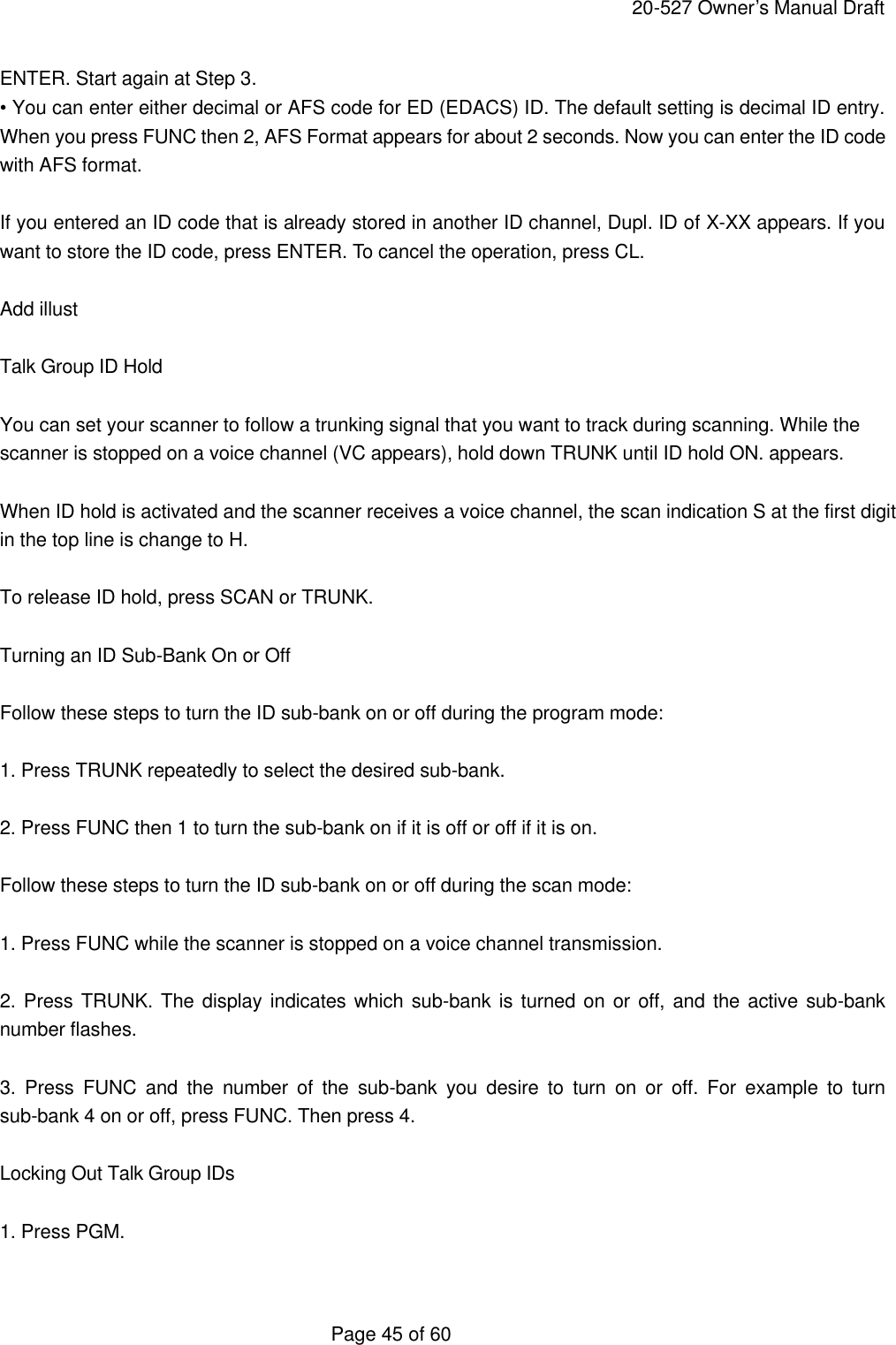     20-527 Owner&rsquo;s Manual Draft  Page 45 of 60 ENTER. Start again at Step 3. &bull; You can enter either decimal or AFS code for ED (EDACS) ID. The default setting is decimal ID entry. When you press FUNC then 2, AFS Format appears for about 2 seconds. Now you can enter the ID code with AFS format.  If you entered an ID code that is already stored in another ID channel, Dupl. ID of X-XX appears. If you want to store the ID code, press ENTER. To cancel the operation, press CL.  Add illust  Talk Group ID Hold  You can set your scanner to follow a trunking signal that you want to track during scanning. While the scanner is stopped on a voice channel (VC appears), hold down TRUNK until ID hold ON. appears.  When ID hold is activated and the scanner receives a voice channel, the scan indication S at the first digit in the top line is change to H.  To release ID hold, press SCAN or TRUNK.  Turning an ID Sub-Bank On or Off  Follow these steps to turn the ID sub-bank on or off during the program mode:  1. Press TRUNK repeatedly to select the desired sub-bank.  2. Press FUNC then 1 to turn the sub-bank on if it is off or off if it is on.  Follow these steps to turn the ID sub-bank on or off during the scan mode:  1. Press FUNC while the scanner is stopped on a voice channel transmission.  2. Press TRUNK. The display indicates which sub-bank is turned on or off, and the active sub-bank number flashes.  3. Press FUNC and the number of the sub-bank you desire to turn on or off. For example to turn sub-bank 4 on or off, press FUNC. Then press 4.  Locking Out Talk Group IDs  1. Press PGM.  