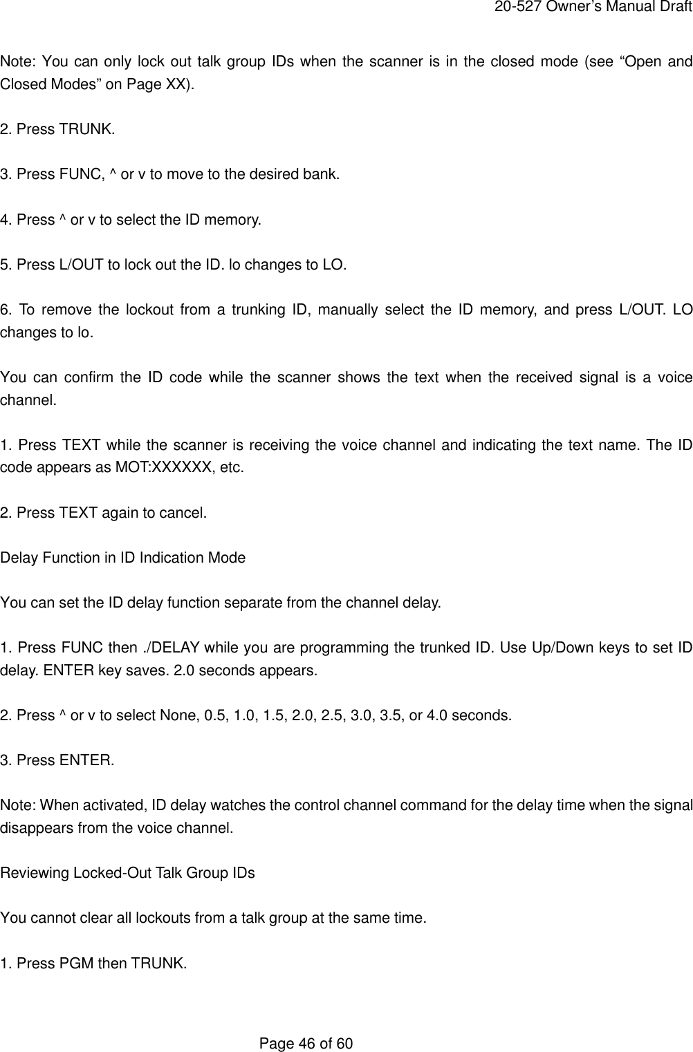    20-527 Owner&rsquo;s Manual Draft  Page 46 of 60 Note: You can only lock out talk group IDs when the scanner is in the closed mode (see &ldquo;Open and Closed Modes&rdquo; on Page XX).  2. Press TRUNK.  3. Press FUNC, ^ or v to move to the desired bank.  4. Press ^ or v to select the ID memory.  5. Press L/OUT to lock out the ID. lo changes to LO.  6. To remove the lockout from a trunking ID, manually select the ID memory, and press L/OUT. LO changes to lo.  You can confirm the ID code while the scanner shows the text when the received signal is a voice channel.  1. Press TEXT while the scanner is receiving the voice channel and indicating the text name. The ID code appears as MOT:XXXXXX, etc.  2. Press TEXT again to cancel.  Delay Function in ID Indication Mode  You can set the ID delay function separate from the channel delay.  1. Press FUNC then ./DELAY while you are programming the trunked ID. Use Up/Down keys to set ID delay. ENTER key saves. 2.0 seconds appears.  2. Press ^ or v to select None, 0.5, 1.0, 1.5, 2.0, 2.5, 3.0, 3.5, or 4.0 seconds.  3. Press ENTER.  Note: When activated, ID delay watches the control channel command for the delay time when the signal disappears from the voice channel.  Reviewing Locked-Out Talk Group IDs  You cannot clear all lockouts from a talk group at the same time.  1. Press PGM then TRUNK.  