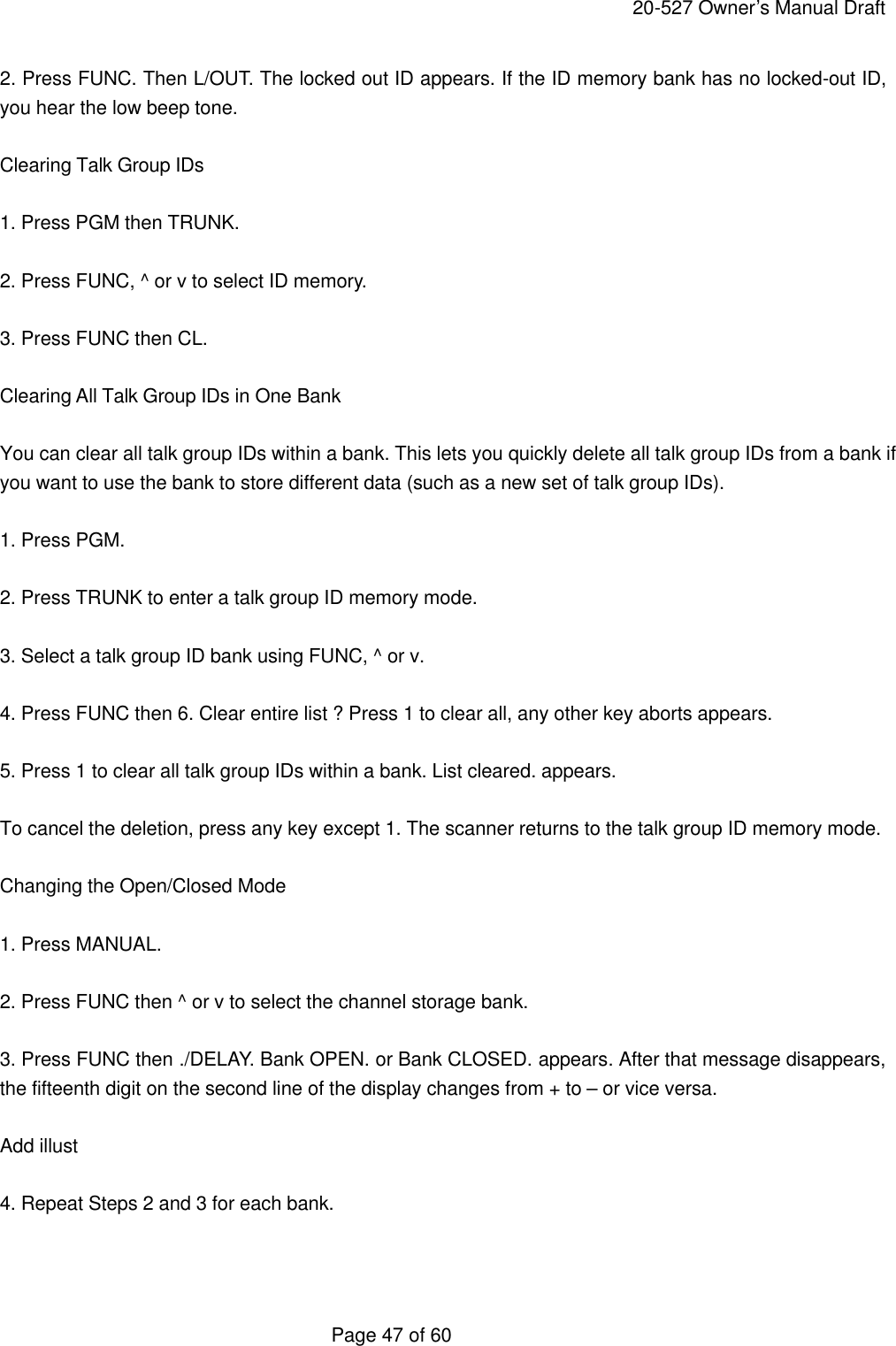     20-527 Owner&rsquo;s Manual Draft  Page 47 of 60 2. Press FUNC. Then L/OUT. The locked out ID appears. If the ID memory bank has no locked-out ID, you hear the low beep tone.  Clearing Talk Group IDs  1. Press PGM then TRUNK.  2. Press FUNC, ^ or v to select ID memory.  3. Press FUNC then CL.  Clearing All Talk Group IDs in One Bank  You can clear all talk group IDs within a bank. This lets you quickly delete all talk group IDs from a bank if you want to use the bank to store different data (such as a new set of talk group IDs).  1. Press PGM.  2. Press TRUNK to enter a talk group ID memory mode.  3. Select a talk group ID bank using FUNC, ^ or v.  4. Press FUNC then 6. Clear entire list ? Press 1 to clear all, any other key aborts appears.  5. Press 1 to clear all talk group IDs within a bank. List cleared. appears.  To cancel the deletion, press any key except 1. The scanner returns to the talk group ID memory mode.  Changing the Open/Closed Mode  1. Press MANUAL.  2. Press FUNC then ^ or v to select the channel storage bank.  3. Press FUNC then ./DELAY. Bank OPEN. or Bank CLOSED. appears. After that message disappears, the fifteenth digit on the second line of the display changes from + to &ndash; or vice versa.  Add illust  4. Repeat Steps 2 and 3 for each bank.   