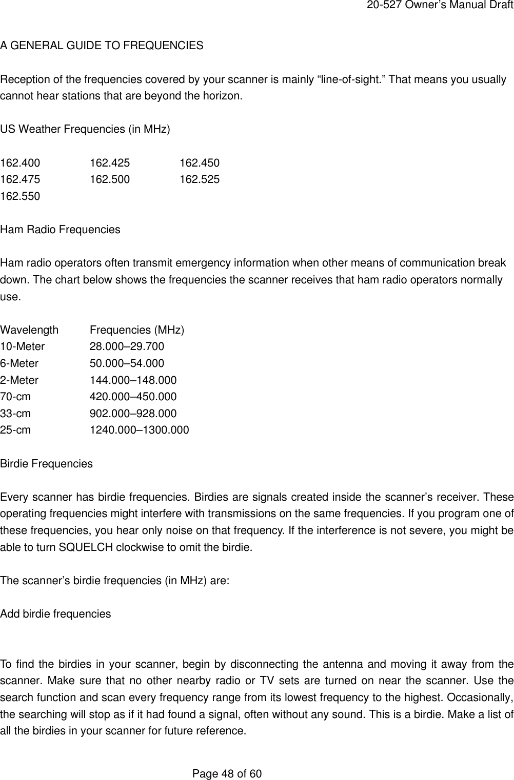     20-527 Owner&rsquo;s Manual Draft  Page 48 of 60 A GENERAL GUIDE TO FREQUENCIES  Reception of the frequencies covered by your scanner is mainly &ldquo;line-of-sight.&rdquo; That means you usually cannot hear stations that are beyond the horizon.  US Weather Frequencies (in MHz)  162.400   162.425   162.450 162.475   162.500   162.525 162.550  Ham Radio Frequencies  Ham radio operators often transmit emergency information when other means of communication break down. The chart below shows the frequencies the scanner receives that ham radio operators normally use.  Wavelength Frequencies (MHz) 10-Meter   28.000&ndash;29.700 6-Meter    50.000&ndash;54.000 2-Meter    144.000&ndash;148.000 70-cm    420.000&ndash;450.000 33-cm    902.000&ndash;928.000 25-cm    1240.000&ndash;1300.000  Birdie Frequencies  Every scanner has birdie frequencies. Birdies are signals created inside the scanner&rsquo;s receiver. These operating frequencies might interfere with transmissions on the same frequencies. If you program one of these frequencies, you hear only noise on that frequency. If the interference is not severe, you might be able to turn SQUELCH clockwise to omit the birdie.  The scanner&rsquo;s birdie frequencies (in MHz) are:  Add birdie frequencies   To find the birdies in your scanner, begin by disconnecting the antenna and moving it away from the scanner. Make sure that no other nearby radio or TV sets are turned on near the scanner. Use the search function and scan every frequency range from its lowest frequency to the highest. Occasionally, the searching will stop as if it had found a signal, often without any sound. This is a birdie. Make a list of all the birdies in your scanner for future reference. 