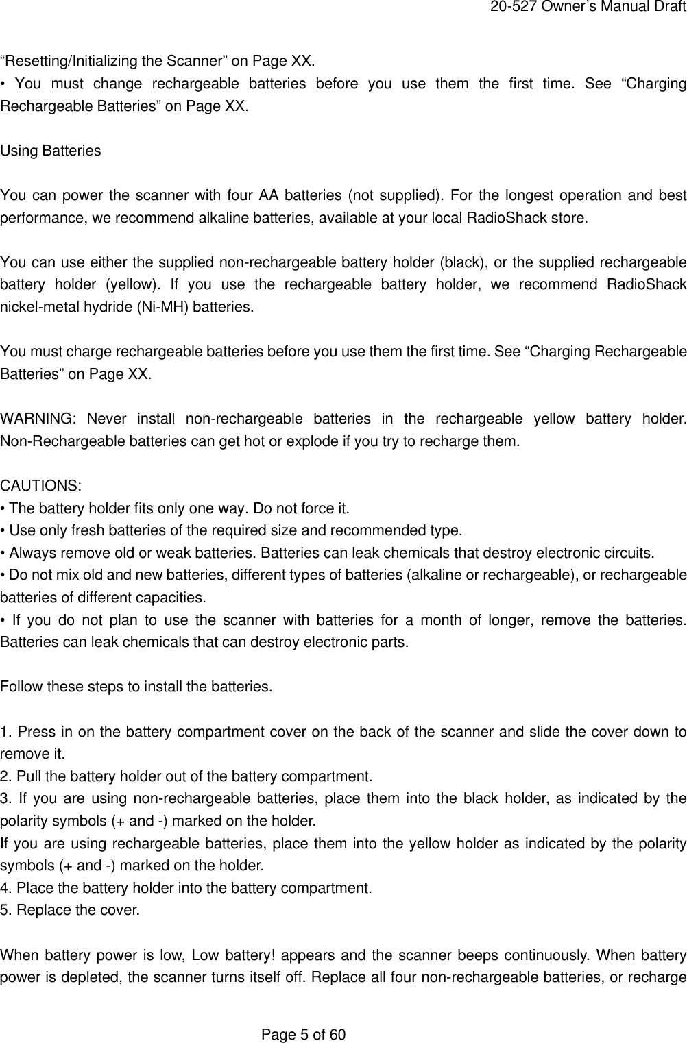     20-527 Owner&rsquo;s Manual Draft  Page 5 of 60 &ldquo;Resetting/Initializing the Scanner&rdquo; on Page XX. &bull; You must change rechargeable batteries before you use them the first time. See &ldquo;Charging Rechargeable Batteries&rdquo; on Page XX.  Using Batteries  You can power the scanner with four AA batteries (not supplied). For the longest operation and best performance, we recommend alkaline batteries, available at your local RadioShack store.  You can use either the supplied non-rechargeable battery holder (black), or the supplied rechargeable battery holder (yellow). If you use the rechargeable battery holder, we recommend RadioShack nickel-metal hydride (Ni-MH) batteries.  You must charge rechargeable batteries before you use them the first time. See &ldquo;Charging Rechargeable Batteries&rdquo; on Page XX.  WARNING: Never install non-rechargeable batteries in the rechargeable yellow battery holder. Non-Rechargeable batteries can get hot or explode if you try to recharge them.  CAUTIONS: &bull; The battery holder fits only one way. Do not force it. &bull; Use only fresh batteries of the required size and recommended type. &bull; Always remove old or weak batteries. Batteries can leak chemicals that destroy electronic circuits. &bull; Do not mix old and new batteries, different types of batteries (alkaline or rechargeable), or rechargeable batteries of different capacities. &bull; If you do not plan to use the scanner with batteries for a month of longer, remove the batteries. Batteries can leak chemicals that can destroy electronic parts.  Follow these steps to install the batteries.  1. Press in on the battery compartment cover on the back of the scanner and slide the cover down to remove it. 2. Pull the battery holder out of the battery compartment. 3. If you are using non-rechargeable batteries, place them into the black holder, as indicated by the polarity symbols (+ and -) marked on the holder. If you are using rechargeable batteries, place them into the yellow holder as indicated by the polarity symbols (+ and -) marked on the holder. 4. Place the battery holder into the battery compartment. 5. Replace the cover.  When battery power is low, Low battery! appears and the scanner beeps continuously. When battery power is depleted, the scanner turns itself off. Replace all four non-rechargeable batteries, or recharge 