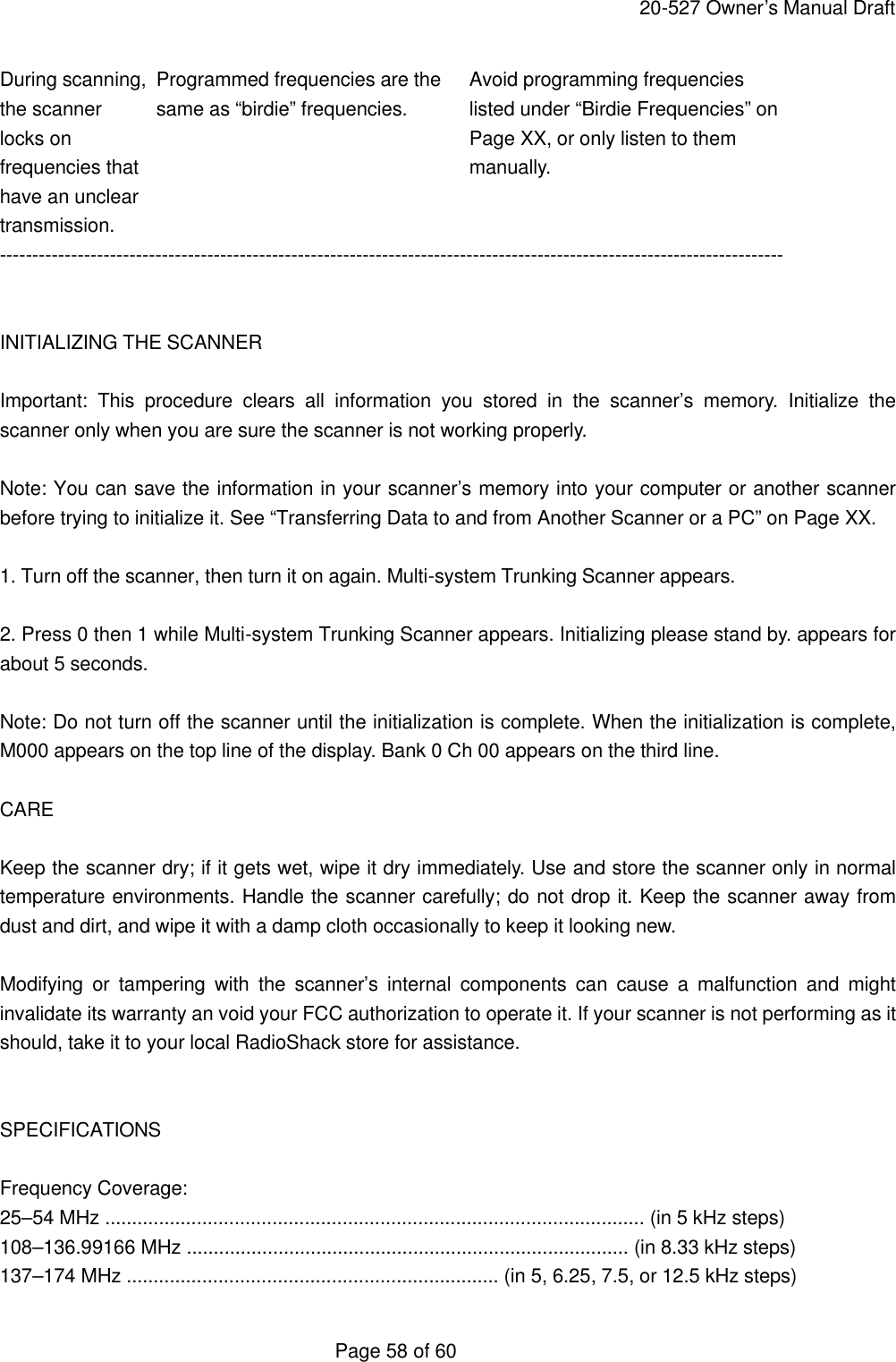     20-527 Owner&rsquo;s Manual Draft  Page 58 of 60 During scanning, Programmed frequencies are the Avoid programming frequencies the scanner same as &ldquo;birdie&rdquo; frequencies. listed under &ldquo;Birdie Frequencies&rdquo; on locks on      Page XX, or only listen to them frequencies that     manually. have an unclear transmission. -------------------------------------------------------------------------------------------------------------------------   INITIALIZING THE SCANNER  Important: This procedure clears all information you stored in the scanner&rsquo;s memory. Initialize the scanner only when you are sure the scanner is not working properly.  Note: You can save the information in your scanner&rsquo;s memory into your computer or another scanner before trying to initialize it. See &ldquo;Transferring Data to and from Another Scanner or a PC&rdquo; on Page XX.  1. Turn off the scanner, then turn it on again. Multi-system Trunking Scanner appears.  2. Press 0 then 1 while Multi-system Trunking Scanner appears. Initializing please stand by. appears for about 5 seconds.  Note: Do not turn off the scanner until the initialization is complete. When the initialization is complete, M000 appears on the top line of the display. Bank 0 Ch 00 appears on the third line.  CARE  Keep the scanner dry; if it gets wet, wipe it dry immediately. Use and store the scanner only in normal temperature environments. Handle the scanner carefully; do not drop it. Keep the scanner away from dust and dirt, and wipe it with a damp cloth occasionally to keep it looking new.  Modifying or tampering with the scanner&rsquo;s internal components can cause a malfunction and might invalidate its warranty an void your FCC authorization to operate it. If your scanner is not performing as it should, take it to your local RadioShack store for assistance.   SPECIFICATIONS  Frequency Coverage: 25&ndash;54 MHz .................................................................................................... (in 5 kHz steps) 108&ndash;136.99166 MHz .................................................................................. (in 8.33 kHz steps) 137&ndash;174 MHz ..................................................................... (in 5, 6.25, 7.5, or 12.5 kHz steps) 