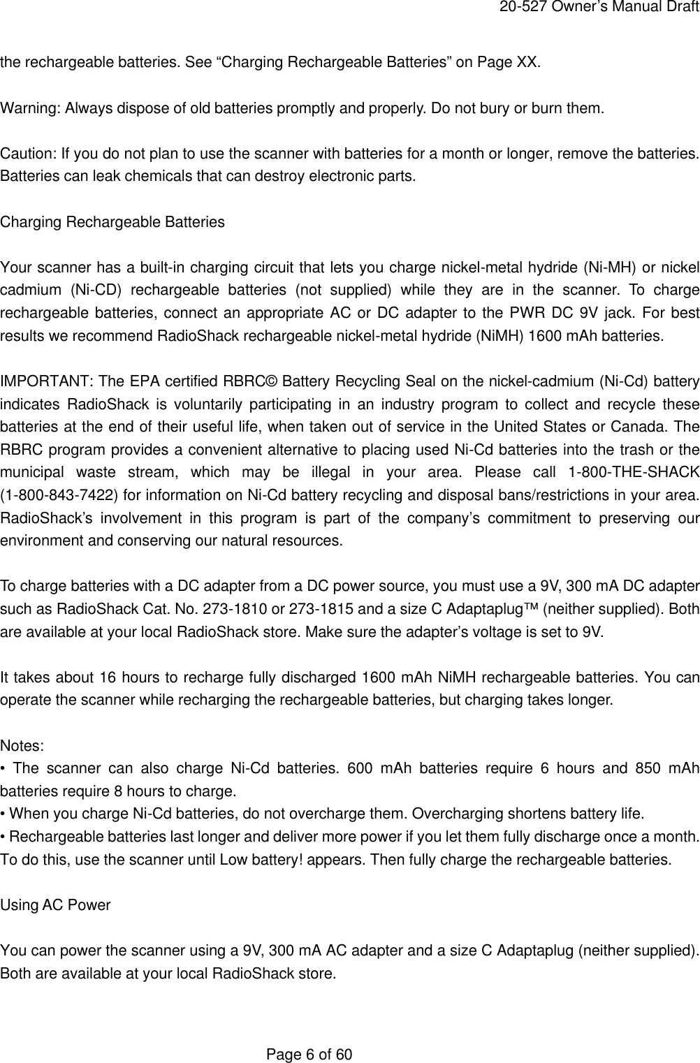     20-527 Owner&rsquo;s Manual Draft  Page 6 of 60 the rechargeable batteries. See &ldquo;Charging Rechargeable Batteries&rdquo; on Page XX.  Warning: Always dispose of old batteries promptly and properly. Do not bury or burn them.  Caution: If you do not plan to use the scanner with batteries for a month or longer, remove the batteries. Batteries can leak chemicals that can destroy electronic parts.  Charging Rechargeable Batteries  Your scanner has a built-in charging circuit that lets you charge nickel-metal hydride (Ni-MH) or nickel cadmium (Ni-CD) rechargeable batteries (not supplied) while they are in the scanner. To charge rechargeable batteries, connect an appropriate AC or DC adapter to the PWR DC 9V jack. For best results we recommend RadioShack rechargeable nickel-metal hydride (NiMH) 1600 mAh batteries.  IMPORTANT: The EPA certified RBRC&copy; Battery Recycling Seal on the nickel-cadmium (Ni-Cd) battery indicates RadioShack is voluntarily participating in an industry program to collect and recycle these batteries at the end of their useful life, when taken out of service in the United States or Canada. The RBRC program provides a convenient alternative to placing used Ni-Cd batteries into the trash or the municipal waste stream, which may be illegal in your area. Please call 1-800-THE-SHACK (1-800-843-7422) for information on Ni-Cd battery recycling and disposal bans/restrictions in your area. RadioShack&rsquo;s involvement in this program is part of the company&rsquo;s commitment to preserving our environment and conserving our natural resources.  To charge batteries with a DC adapter from a DC power source, you must use a 9V, 300 mA DC adapter such as RadioShack Cat. No. 273-1810 or 273-1815 and a size C Adaptaplug&trade; (neither supplied). Both are available at your local RadioShack store. Make sure the adapter&rsquo;s voltage is set to 9V.  It takes about 16 hours to recharge fully discharged 1600 mAh NiMH rechargeable batteries. You can operate the scanner while recharging the rechargeable batteries, but charging takes longer.  Notes: &bull; The scanner can also charge Ni-Cd batteries. 600 mAh batteries require 6 hours and 850 mAh batteries require 8 hours to charge. &bull; When you charge Ni-Cd batteries, do not overcharge them. Overcharging shortens battery life. &bull; Rechargeable batteries last longer and deliver more power if you let them fully discharge once a month. To do this, use the scanner until Low battery! appears. Then fully charge the rechargeable batteries.  Using AC Power  You can power the scanner using a 9V, 300 mA AC adapter and a size C Adaptaplug (neither supplied). Both are available at your local RadioShack store.  