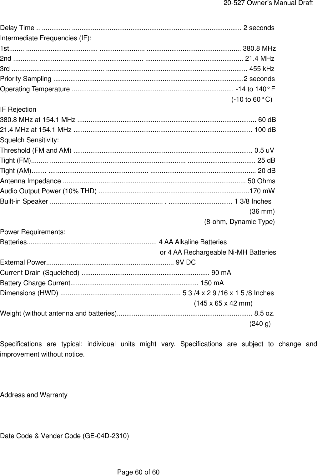     20-527 Owner&rsquo;s Manual Draft  Page 60 of 60 Delay Time .. ............... .......................................................................................... 2 seconds Intermediate Frequencies (IF): 1st........ ...................................... ........................ .................................................. 380.8 MHz 2nd ............. .............................. ........................ .................................................... 21.4 MHz 3rd ................................................. ........................................................................... 455 kHz Priority Sampling .....................................................................................................2 seconds Operating Temperature ...................................................................................... -14 to 140&deg; F   (-10 to 60&deg; C) IF Rejection 380.8 MHz at 154.1 MHz ............................................................................................... 60 dB 21.4 MHz at 154.1 MHz ............................................................................................... 100 dB Squelch Sensitivity: Threshold (FM and AM) ............................................................................................... 0.5 uV Tight (FM)......... ........................................................................ .................................... 25 dB Tight (AM)........ ..................................................... ........................................................ 20 dB Antenna Impedance ................................................................................................. 50 Ohms Audio Output Power (10% THD) ................................................................................170 mW Built-in Speaker ............................................................ . .................................. 1 3/8 Inches                  (36 mm)                                                             (8-ohm, Dynamic Type) Power Requirements: Batteries..................................................................... 4 AA Alkaline Batteries                                                or 4 AA Rechargeable Ni-MH Batteries External Power.................................................................... 9V DC Current Drain (Squelched) .................................................................... 90 mA Battery Charge Current.................................................................... 150 mA Dimensions (HWD) ................................................................ 5 3 /4 x 2 9 /16 x 1 5 /8 Inches (145 x 65 x 42 mm) Weight (without antenna and batteries)........................................................................ 8.5 oz. (240 g)  Specifications are typical: individual units might vary. Specifications are subject to change and improvement without notice.    Address and Warranty    Date Code &amp; Vender Code (GE-04D-2310)  