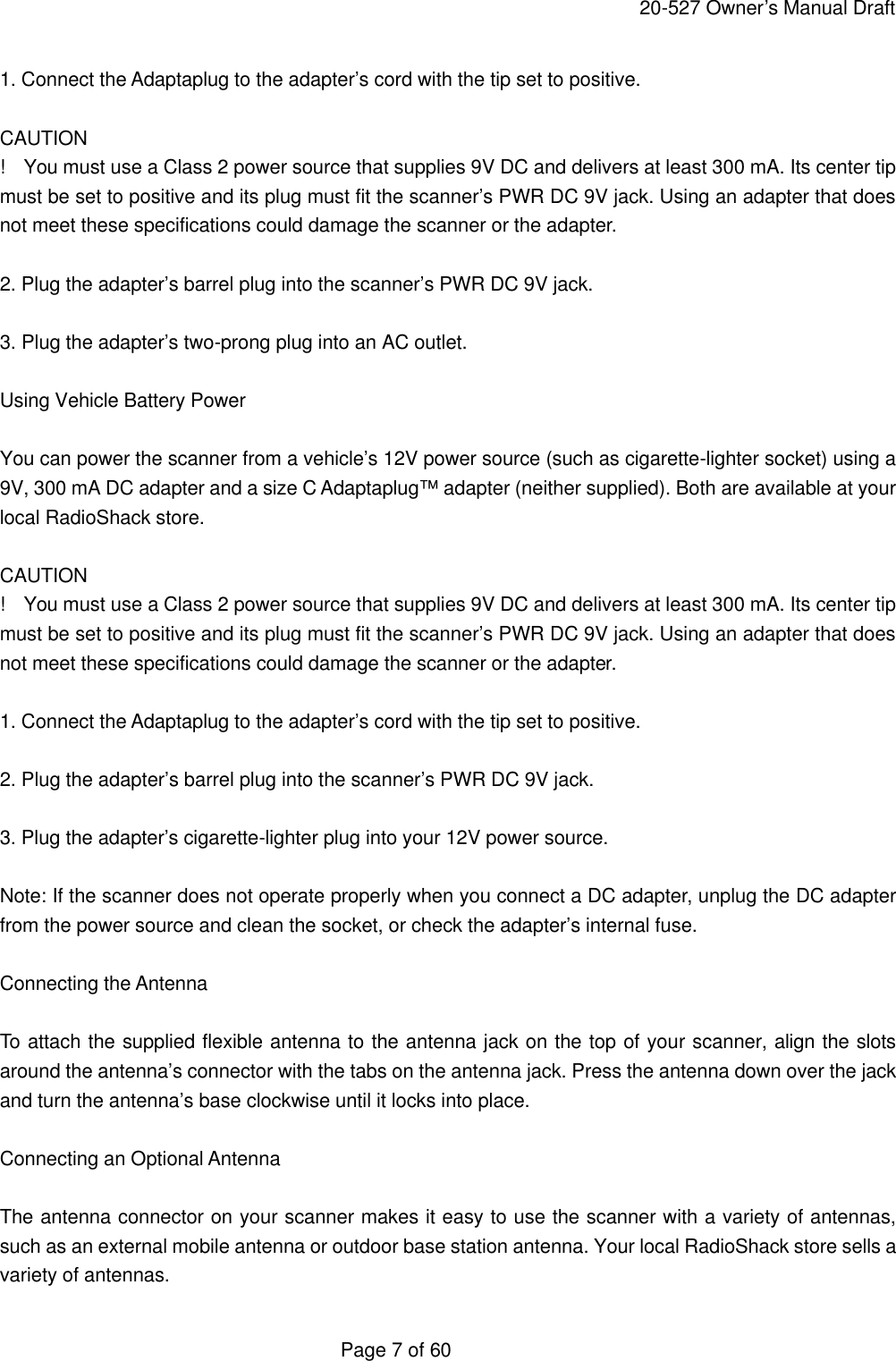     20-527 Owner&rsquo;s Manual Draft  Page 7 of 60 1. Connect the Adaptaplug to the adapter&rsquo;s cord with the tip set to positive.  CAUTION !  You must use a Class 2 power source that supplies 9V DC and delivers at least 300 mA. Its center tip must be set to positive and its plug must fit the scanner&rsquo;s PWR DC 9V jack. Using an adapter that does not meet these specifications could damage the scanner or the adapter.  2. Plug the adapter&rsquo;s barrel plug into the scanner&rsquo;s PWR DC 9V jack.  3. Plug the adapter&rsquo;s two-prong plug into an AC outlet.  Using Vehicle Battery Power  You can power the scanner from a vehicle&rsquo;s 12V power source (such as cigarette-lighter socket) using a 9V, 300 mA DC adapter and a size C Adaptaplug&trade; adapter (neither supplied). Both are available at your local RadioShack store.  CAUTION !  You must use a Class 2 power source that supplies 9V DC and delivers at least 300 mA. Its center tip must be set to positive and its plug must fit the scanner&rsquo;s PWR DC 9V jack. Using an adapter that does not meet these specifications could damage the scanner or the adapter.  1. Connect the Adaptaplug to the adapter&rsquo;s cord with the tip set to positive.  2. Plug the adapter&rsquo;s barrel plug into the scanner&rsquo;s PWR DC 9V jack.  3. Plug the adapter&rsquo;s cigarette-lighter plug into your 12V power source.  Note: If the scanner does not operate properly when you connect a DC adapter, unplug the DC adapter from the power source and clean the socket, or check the adapter&rsquo;s internal fuse.  Connecting the Antenna  To attach the supplied flexible antenna to the antenna jack on the top of your scanner, align the slots around the antenna&rsquo;s connector with the tabs on the antenna jack. Press the antenna down over the jack and turn the antenna&rsquo;s base clockwise until it locks into place.  Connecting an Optional Antenna  The antenna connector on your scanner makes it easy to use the scanner with a variety of antennas, such as an external mobile antenna or outdoor base station antenna. Your local RadioShack store sells a variety of antennas. 