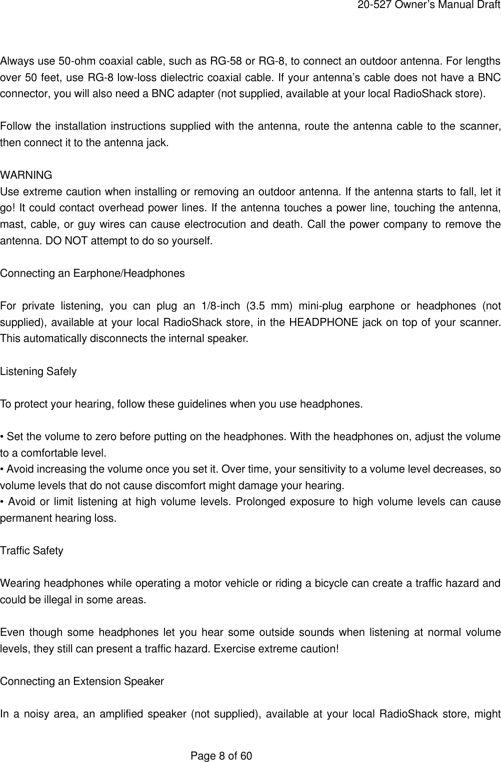     20-527 Owner&rsquo;s Manual Draft  Page 8 of 60  Always use 50-ohm coaxial cable, such as RG-58 or RG-8, to connect an outdoor antenna. For lengths over 50 feet, use RG-8 low-loss dielectric coaxial cable. If your antenna&rsquo;s cable does not have a BNC connector, you will also need a BNC adapter (not supplied, available at your local RadioShack store).  Follow the installation instructions supplied with the antenna, route the antenna cable to the scanner, then connect it to the antenna jack.  WARNING Use extreme caution when installing or removing an outdoor antenna. If the antenna starts to fall, let it go! It could contact overhead power lines. If the antenna touches a power line, touching the antenna, mast, cable, or guy wires can cause electrocution and death. Call the power company to remove the antenna. DO NOT attempt to do so yourself.  Connecting an Earphone/Headphones  For private listening, you can plug an 1/8-inch (3.5 mm) mini-plug earphone or headphones (not supplied), available at your local RadioShack store, in the HEADPHONE jack on top of your scanner. This automatically disconnects the internal speaker.  Listening Safely  To protect your hearing, follow these guidelines when you use headphones.  &bull; Set the volume to zero before putting on the headphones. With the headphones on, adjust the volume to a comfortable level. &bull; Avoid increasing the volume once you set it. Over time, your sensitivity to a volume level decreases, so volume levels that do not cause discomfort might damage your hearing. &bull; Avoid or limit listening at high volume levels. Prolonged exposure to high volume levels can cause permanent hearing loss.  Traffic Safety  Wearing headphones while operating a motor vehicle or riding a bicycle can create a traffic hazard and could be illegal in some areas.  Even though some headphones let you hear some outside sounds when listening at normal volume levels, they still can present a traffic hazard. Exercise extreme caution!  Connecting an Extension Speaker  In a noisy area, an amplified speaker (not supplied), available at your local RadioShack store, might 