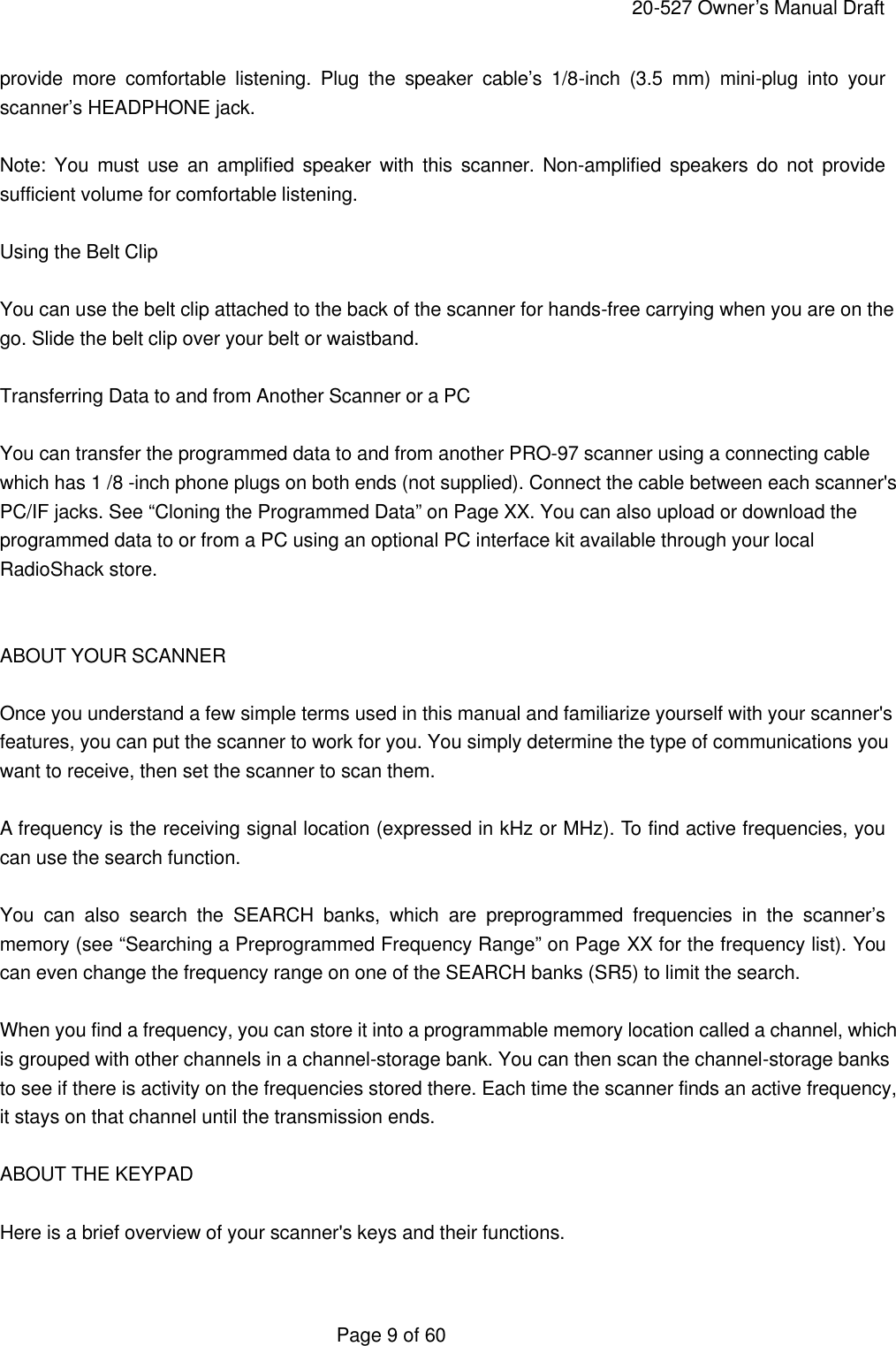     20-527 Owner&rsquo;s Manual Draft  Page 9 of 60 provide more comfortable listening. Plug the speaker cable&rsquo;s 1/8-inch (3.5 mm) mini-plug into your scanner&rsquo;s HEADPHONE jack.  Note: You must use an amplified speaker with this scanner. Non-amplified speakers do not provide sufficient volume for comfortable listening.  Using the Belt Clip  You can use the belt clip attached to the back of the scanner for hands-free carrying when you are on the go. Slide the belt clip over your belt or waistband.  Transferring Data to and from Another Scanner or a PC  You can transfer the programmed data to and from another PRO-97 scanner using a connecting cable which has 1 /8 -inch phone plugs on both ends (not supplied). Connect the cable between each scanner's PC/IF jacks. See &ldquo;Cloning the Programmed Data&rdquo; on Page XX. You can also upload or download the programmed data to or from a PC using an optional PC interface kit available through your local RadioShack store.   ABOUT YOUR SCANNER  Once you understand a few simple terms used in this manual and familiarize yourself with your scanner's features, you can put the scanner to work for you. You simply determine the type of communications you want to receive, then set the scanner to scan them.  A frequency is the receiving signal location (expressed in kHz or MHz). To find active frequencies, you can use the search function.  You can also search the SEARCH banks, which are preprogrammed frequencies in the scanner&rsquo;s memory (see &ldquo;Searching a Preprogrammed Frequency Range&rdquo; on Page XX for the frequency list). You can even change the frequency range on one of the SEARCH banks (SR5) to limit the search.  When you find a frequency, you can store it into a programmable memory location called a channel, which is grouped with other channels in a channel-storage bank. You can then scan the channel-storage banks to see if there is activity on the frequencies stored there. Each time the scanner finds an active frequency, it stays on that channel until the transmission ends.  ABOUT THE KEYPAD  Here is a brief overview of your scanner's keys and their functions.  