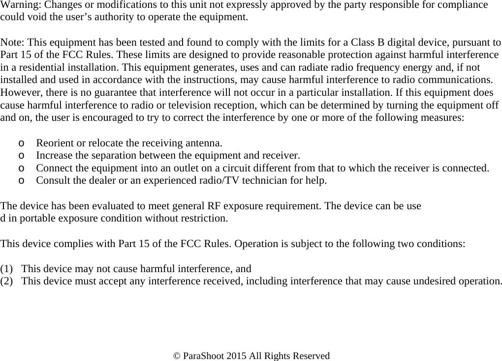     Warning: Changes or modifications to this unit not expressly approved by the party responsible for compliance could void the user’s authority to operate the equipment.  Note: This equipment has been tested and found to comply with the limits for a Class B digital device, pursuant to Part 15 of the FCC Rules. These limits are designed to provide reasonable protection against harmful interference in a residential installation. This equipment generates, uses and can radiate radio frequency energy and, if not installed and used in accordance with the instructions, may cause harmful interference to radio communications. However, there is no guarantee that interference will not occur in a particular installation. If this equipment does cause harmful interference to radio or television reception, which can be determined by turning the equipment off and on, the user is encouraged to try to correct the interference by one or more of the following measures:  o Reorient or relocate the receiving antenna. o Increase the separation between the equipment and receiver. o Connect the equipment into an outlet on a circuit different from that to which the receiver is connected. o Consult the dealer or an experienced radio/TV technician for help.  The device has been evaluated to meet general RF exposure requirement. The device can be use d in portable exposure condition without restriction.   This device complies with Part 15 of the FCC Rules. Operation is subject to the following two conditions:  (1)   This device may not cause harmful interference, and (2)   This device must accept any interference received, including interference that may cause undesired operation.      © ParaShoot 2015 All Rights Reserved  