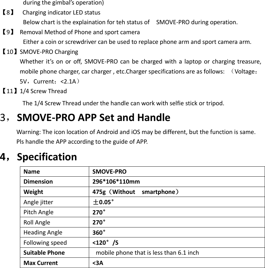 during the gimbal’s operation) 【8】 Charging indicator LED status Below chart is the explaination for teh status of    SMOVE-PRO during operation. 【9】  Removal Method of Phone and sport camera   Either a coin or screwdriver can be used to replace phone arm and sport camera arm. 【10】SMOVE-PRO Charging Whether it’s on or off, SMOVE-PRO can be charged with a laptop or  charging treasure, mobile phone charger, car charger , etc.Charger specifications are as follows:  （Voltage：5V，Current：&lt;2.1A） 【11】1/4 Screw Thread The 1/4 Screw Thread under the handle can work with selfie stick or tripod.   3，SMOVE-PRO APP Set and Handle   Warning: The icon location of Android and iOS may be different, but the function is same.         Pls handle the APP according to the guide of APP. 4，Specification Name SMOVE-PRO Dimension   296*106*110mm Weight   475g（Without    smartphone） Angle jitter ±0.05° Pitch Angle 270° Roll Angle 270° Heading Angle 360° Following speed &lt;120°/S Suitable Phone   mobile phone that is less than 6.1 inch Max Current &lt;3A 