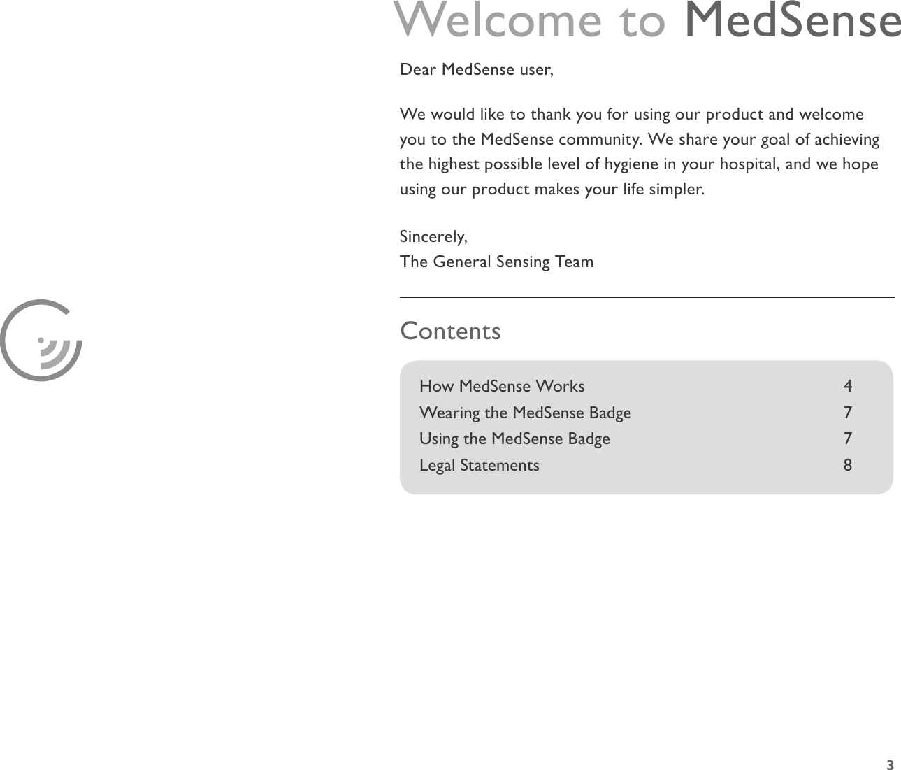 3How MedSense Works      4Wearing the MedSense Badge         7 Using the MedSense Badge           7Legal Statements       8ContentsWelcome to MedSenseDear MedSense user,We would like to thank you for using our product and welcome you to the MedSense community. We share your goal of achieving the highest possible level of hygiene in your hospital, and we hope using our product makes your life simpler.Sincerely,The General Sensing Team