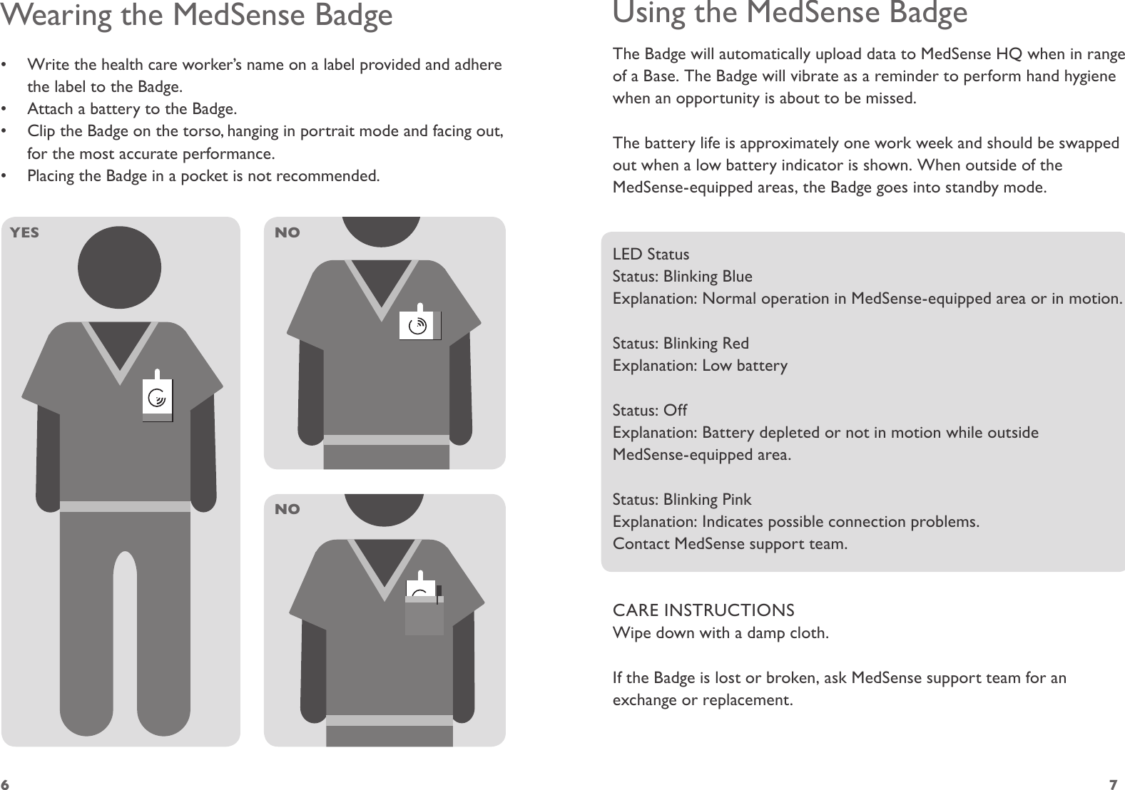 6 7Using the MedSense BadgeThe Badge will automatically upload data to MedSense HQ when in range of a Base. The Badge will vibrate as a reminder to perform hand hygiene when an opportunity is about to be missed. The battery life is approximately one work week and should be swapped out when a low battery indicator is shown. When outside of the MedSense-equipped areas, the Badge goes into standby mode.LED StatusStatus: Blinking BlueExplanation: Normal operation in MedSense-equipped area or in motion.Status: Blinking RedExplanation: Low batteryStatus: OffExplanation: Battery depleted or not in motion while outside  MedSense-equipped area.Status: Blinking PinkExplanation: Indicates possible connection problems.  Contact MedSense support team.CARE INSTRUCTIONSWipe down with a damp cloth.If the Badge is lost or broken, ask MedSense support team for an exchange or replacement.Wearing the MedSense Badge•  Write the health care worker’s name on a label provided and adhere the label to the Badge.•  Attach a battery to the Badge.•  Clip the Badge on the torso, hanging in portrait mode and facing out, for the most accurate performance. •  Placing the Badge in a pocket is not recommended.YES NONO