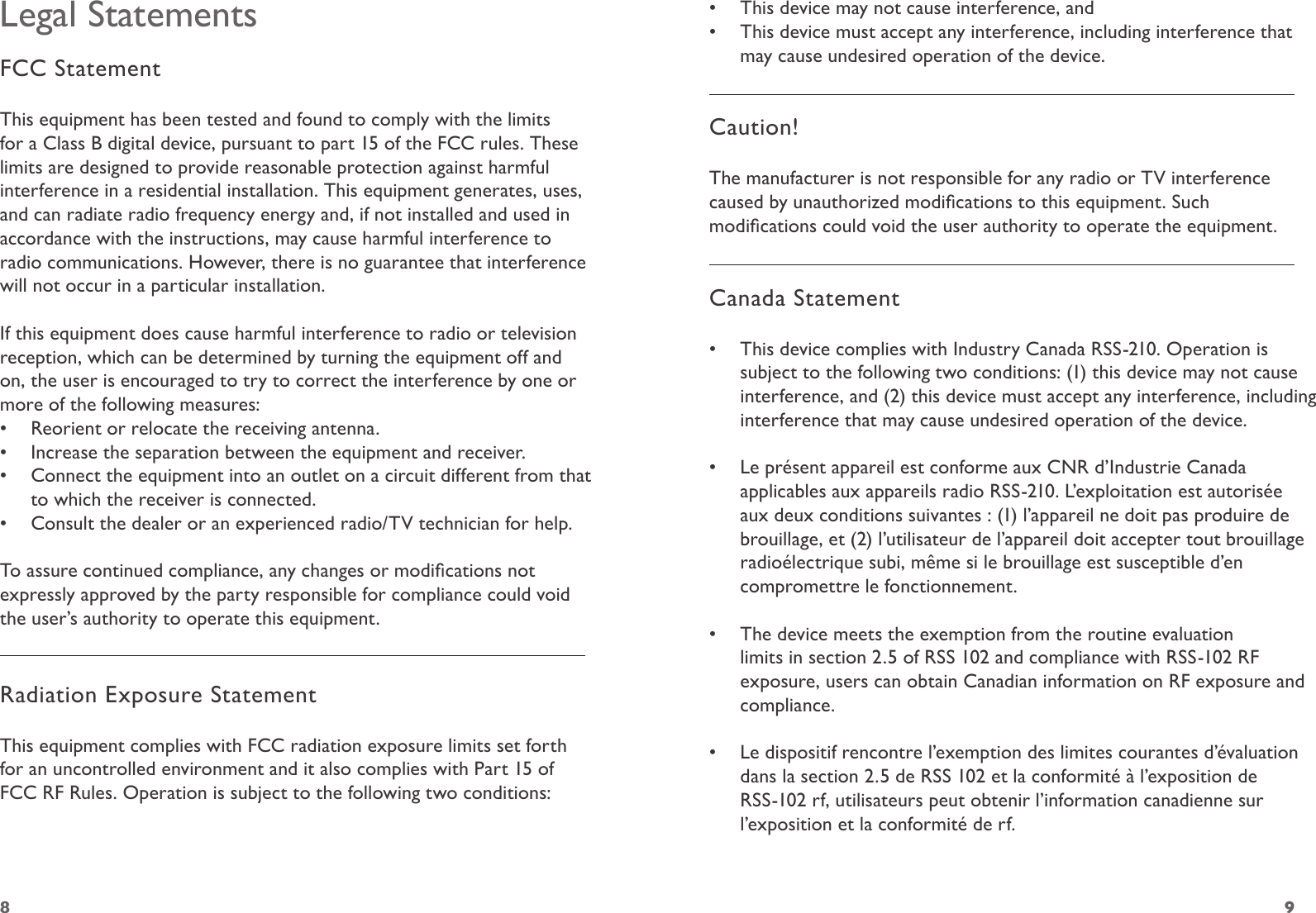 98Legal StatementsFCC StatementThis equipment has been tested and found to comply with the limits for a Class B digital device, pursuant to part 15 of the FCC rules. These limits are designed to provide reasonable protection against harmful interference in a residential installation. This equipment generates, uses, and can radiate radio frequency energy and, if not installed and used in accordance with the instructions, may cause harmful interference to radio communications. However, there is no guarantee that interference will not occur in a particular installation. If this equipment does cause harmful interference to radio or television reception, which can be determined by turning the equipment off and on, the user is encouraged to try to correct the interference by one or more of the following measures:•  Reorient or relocate the receiving antenna.•  Increase the separation between the equipment and receiver.•  Connect the equipment into an outlet on a circuit different from that to which the receiver is connected.•  Consult the dealer or an experienced radio/TV technician for help.To assure continued compliance, any changes or modications not expressly approved by the party responsible for compliance could void the user’s authority to operate this equipment. Radiation Exposure StatementThis equipment complies with FCC radiation exposure limits set forth for an uncontrolled environment and it also complies with Part 15 of FCC RF Rules. Operation is subject to the following two conditions:•  This device may not cause interference, and•  This device must accept any interference, including interference that may cause undesired operation of the device.  Caution! The manufacturer is not responsible for any radio or TV interference caused by unauthorized modications to this equipment. Such modications could void the user authority to operate the equipment.Canada Statement•  This device complies with Industry Canada RSS-210. Operation is subject to the following two conditions: (1) this device may not cause interference, and (2) this device must accept any interference, including interference that may cause undesired operation of the device.  •  Le présent appareil est conforme aux CNR d’Industrie Canada applicables aux appareils radio RSS-210. L’exploitation est autorisée aux deux conditions suivantes : (1) l’appareil ne doit pas produire de brouillage, et (2) l’utilisateur de l’appareil doit accepter tout brouillage radioélectrique subi, même si le brouillage est susceptible d’en compromettre le fonctionnement.  •  The device meets the exemption from the routine evaluation limits in section 2.5 of RSS 102 and compliance with RSS-102 RF exposure, users can obtain Canadian information on RF exposure and compliance.  •  Le dispositif rencontre l’exemption des limites courantes d’évaluation dans la section 2.5 de RSS 102 et la conformité à l’exposition de RSS-102 rf, utilisateurs peut obtenir l’information canadienne sur l’exposition et la conformité de rf. 
