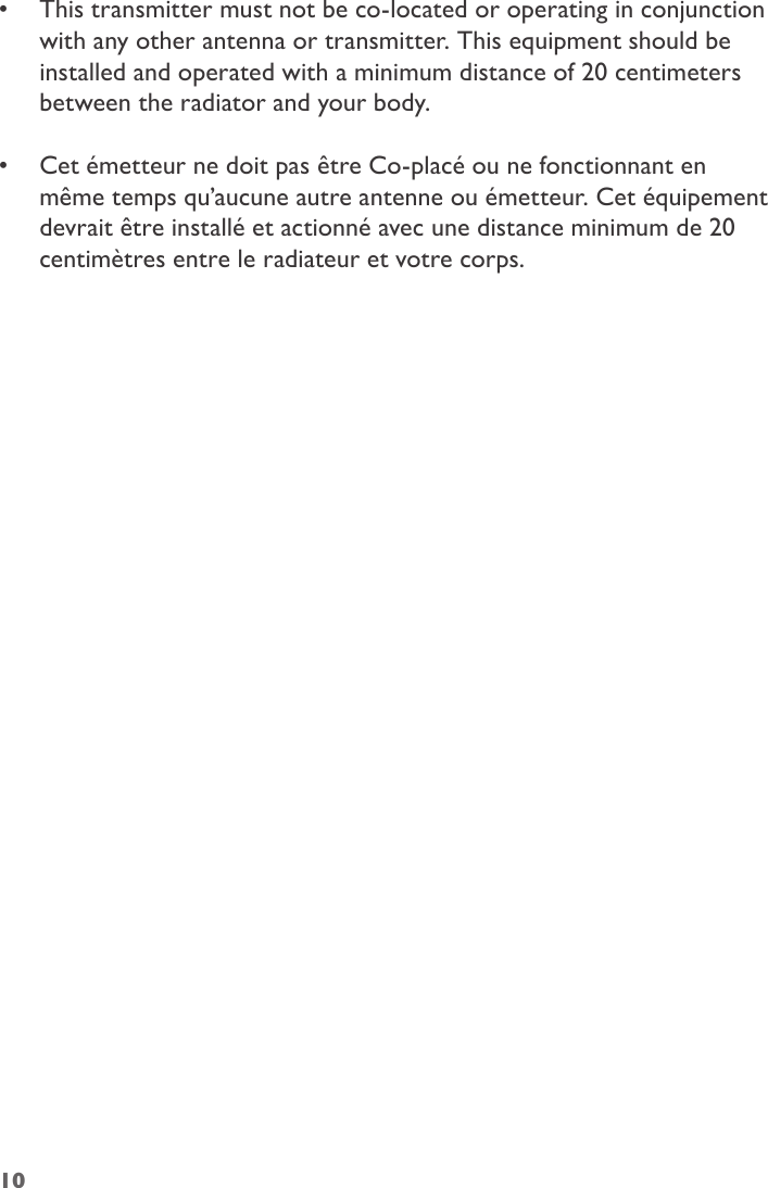 •  This transmitter must not be co-located or operating in conjunction with any other antenna or transmitter. This equipment should be installed and operated with a minimum distance of 20 centimeters between the radiator and your body. •  Cet émetteur ne doit pas être Co-placé ou ne fonctionnant en même temps qu’aucune autre antenne ou émetteur. Cet équipement devrait être installé et actionné avec une distance minimum de 20 centimètres entre le radiateur et votre corps.10