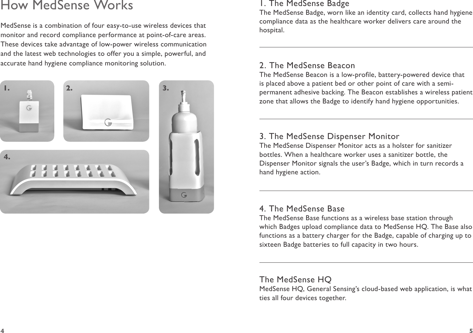 4 5How MedSense WorksMedSense is a combination of four easy-to-use wireless devices that monitor and record compliance performance at point-of-care areas. These devices take advantage of low-power wireless communication and the latest web technologies to offer you a simple, powerful, and accurate hand hygiene compliance monitoring solution.1. 2. 3.4.1. The MedSense BadgeThe MedSense Badge, worn like an identity card, collects hand hygiene compliance data as the healthcare worker delivers care around the hospital.2. The MedSense BeaconThe MedSense Beacon is a low-prole, battery-powered device that is placed above a patient bed or other point of care with a semi-permanent adhesive backing. The Beacon establishes a wireless patient zone that allows the Badge to identify hand hygiene opportunities.3. The MedSense Dispenser MonitorThe MedSense Dispenser Monitor acts as a holster for sanitizer bottles. When a healthcare worker uses a sanitizer bottle, the Dispenser Monitor signals the user’s Badge, which in turn records a hand hygiene action.4. The MedSense BaseThe MedSense Base functions as a wireless base station through which Badges upload compliance data to MedSense HQ. The Base also functions as a battery charger for the Badge, capable of charging up to sixteen Badge batteries to full capacity in two hours. The MedSense HQMedSense HQ, General Sensing’s cloud-based web application, is what ties all four devices together.