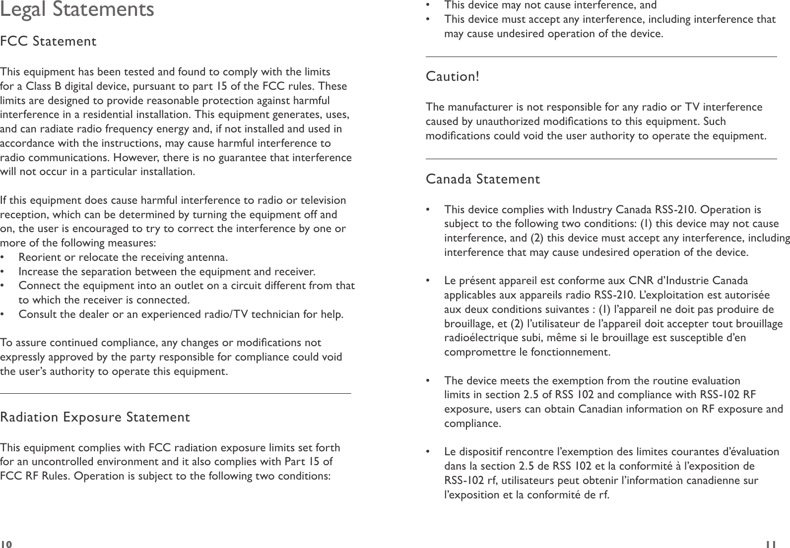 1110Legal StatementsFCC StatementThis equipment has been tested and found to comply with the limits for a Class B digital device, pursuant to part 15 of the FCC rules. These limits are designed to provide reasonable protection against harmful interference in a residential installation. This equipment generates, uses, and can radiate radio frequency energy and, if not installed and used in accordance with the instructions, may cause harmful interference to radio communications. However, there is no guarantee that interference will not occur in a particular installation. If this equipment does cause harmful interference to radio or television reception, which can be determined by turning the equipment off and on, the user is encouraged to try to correct the interference by one or more of the following measures:•  Reorient or relocate the receiving antenna.•  Increase the separation between the equipment and receiver.•  Connect the equipment into an outlet on a circuit different from that to which the receiver is connected.•  Consult the dealer or an experienced radio/TV technician for help.To assure continued compliance, any changes or modications not expressly approved by the party responsible for compliance could void the user’s authority to operate this equipment. Radiation Exposure StatementThis equipment complies with FCC radiation exposure limits set forth for an uncontrolled environment and it also complies with Part 15 of FCC RF Rules. Operation is subject to the following two conditions:•  This device may not cause interference, and•  This device must accept any interference, including interference that may cause undesired operation of the device.  Caution! The manufacturer is not responsible for any radio or TV interference caused by unauthorized modications to this equipment. Such modications could void the user authority to operate the equipment.Canada Statement•  This device complies with Industry Canada RSS-210. Operation is subject to the following two conditions: (1) this device may not cause interference, and (2) this device must accept any interference, including interference that may cause undesired operation of the device.  •  Le présent appareil est conforme aux CNR d’Industrie Canada applicables aux appareils radio RSS-210. L’exploitation est autorisée aux deux conditions suivantes : (1) l’appareil ne doit pas produire de brouillage, et (2) l’utilisateur de l’appareil doit accepter tout brouillage radioélectrique subi, même si le brouillage est susceptible d’en compromettre le fonctionnement.  •  The device meets the exemption from the routine evaluation limits in section 2.5 of RSS 102 and compliance with RSS-102 RF exposure, users can obtain Canadian information on RF exposure and compliance.  •  Le dispositif rencontre l’exemption des limites courantes d’évaluation dans la section 2.5 de RSS 102 et la conformité à l’exposition de RSS-102 rf, utilisateurs peut obtenir l’information canadienne sur l’exposition et la conformité de rf. 