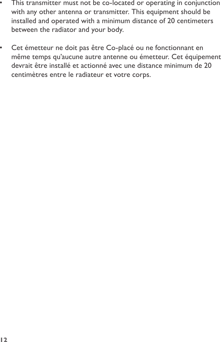 •  This transmitter must not be co-located or operating in conjunction with any other antenna or transmitter. This equipment should be installed and operated with a minimum distance of 20 centimeters between the radiator and your body. •  Cet émetteur ne doit pas être Co-placé ou ne fonctionnant en même temps qu’aucune autre antenne ou émetteur. Cet équipement devrait être installé et actionné avec une distance minimum de 20 centimètres entre le radiateur et votre corps.12