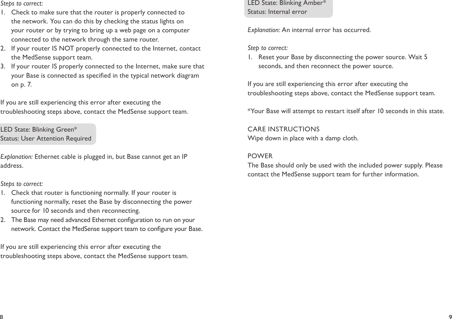 8 9Steps to correct:1.  Check to make sure that the router is properly connected to the network. You can do this by checking the status lights on your router or by trying to bring up a web page on a computer connected to the network through the same router.2.  If your router IS NOT properly connected to the Internet, contact the MedSense support team. 3.  If your router IS properly connected to the Internet, make sure that your Base is connected as specied in the typical network diagram on p. 7.If you are still experiencing this error after executing the troubleshooting steps above, contact the MedSense support team.LED State: Blinking Green*Status: User Attention RequiredExplanation: Ethernet cable is plugged in, but Base cannot get an IP address.Steps to correct:1.  Check that router is functioning normally. If your router is functioning normally, reset the Base by disconnecting the power source for 10 seconds and then reconnecting.2.  The Base may need advanced Ethernet conguration to run on your network. Contact the MedSense support team to congure your Base.If you are still experiencing this error after executing the troubleshooting steps above, contact the MedSense support team.LED State: Blinking Amber*Status: Internal errorExplanation: An internal error has occurred.Step to correct:1.  Reset your Base by disconnecting the power source. Wait 5 seconds, and then reconnect the power source. If you are still experiencing this error after executing the troubleshooting steps above, contact the MedSense support team.*Your Base will attempt to restart itself after 10 seconds in this state.CARE INSTRUCTIONSWipe down in place with a damp cloth.POWERThe Base should only be used with the included power supply. Please contact the MedSense support team for further information.