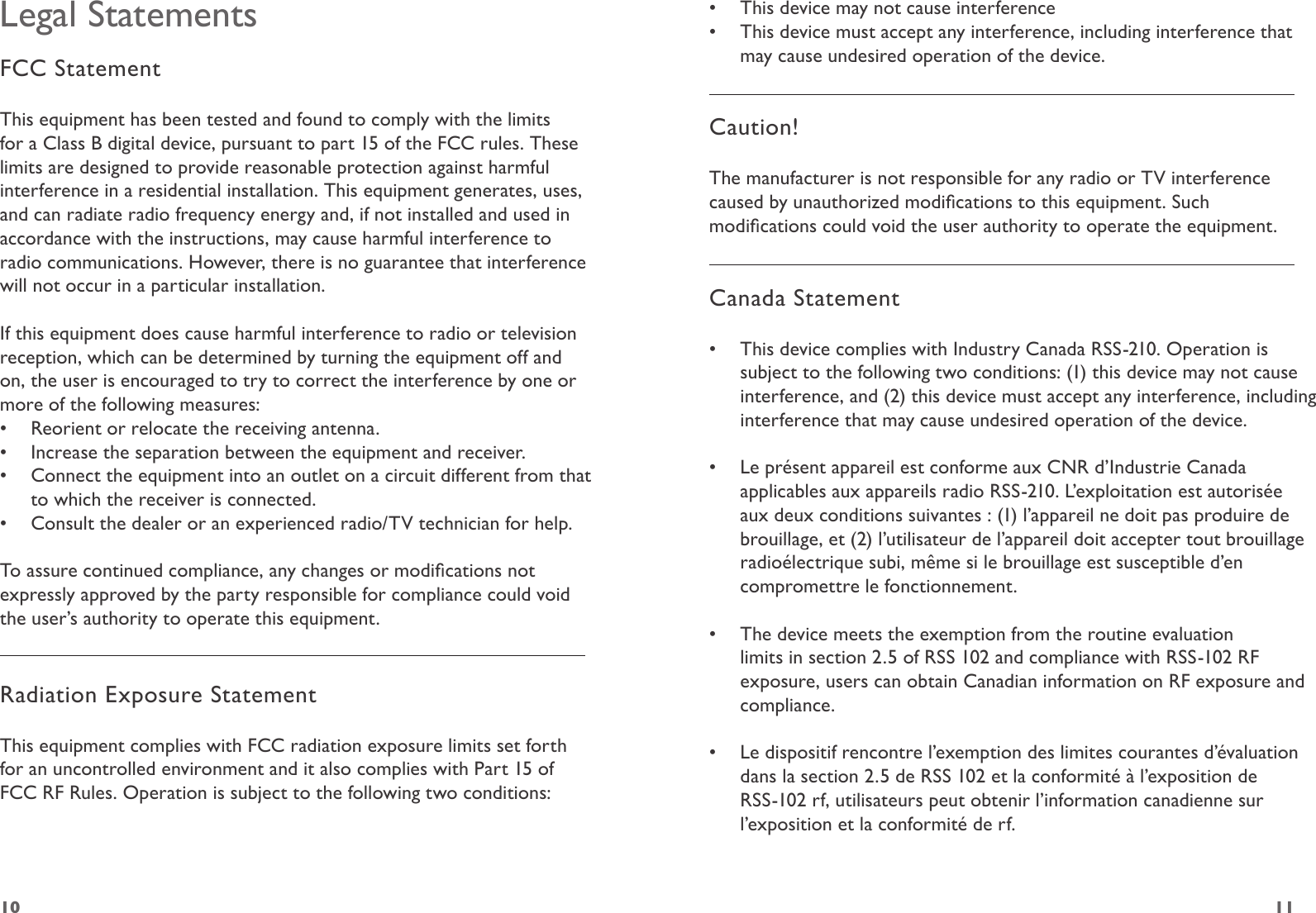 1110Legal StatementsFCC StatementThis equipment has been tested and found to comply with the limits for a Class B digital device, pursuant to part 15 of the FCC rules. These limits are designed to provide reasonable protection against harmful interference in a residential installation. This equipment generates, uses, and can radiate radio frequency energy and, if not installed and used in accordance with the instructions, may cause harmful interference to radio communications. However, there is no guarantee that interference will not occur in a particular installation. If this equipment does cause harmful interference to radio or television reception, which can be determined by turning the equipment off and on, the user is encouraged to try to correct the interference by one or more of the following measures:•  Reorient or relocate the receiving antenna.•  Increase the separation between the equipment and receiver.•  Connect the equipment into an outlet on a circuit different from that to which the receiver is connected.•  Consult the dealer or an experienced radio/TV technician for help.To assure continued compliance, any changes or modications not expressly approved by the party responsible for compliance could void the user’s authority to operate this equipment. Radiation Exposure StatementThis equipment complies with FCC radiation exposure limits set forth for an uncontrolled environment and it also complies with Part 15 of FCC RF Rules. Operation is subject to the following two conditions:•  This device may not cause interference•  This device must accept any interference, including interference that may cause undesired operation of the device.  Caution! The manufacturer is not responsible for any radio or TV interference caused by unauthorized modications to this equipment. Such modications could void the user authority to operate the equipment.Canada Statement•  This device complies with Industry Canada RSS-210. Operation is subject to the following two conditions: (1) this device may not cause interference, and (2) this device must accept any interference, including interference that may cause undesired operation of the device.  •  Le présent appareil est conforme aux CNR d’Industrie Canada applicables aux appareils radio RSS-210. L’exploitation est autorisée aux deux conditions suivantes : (1) l’appareil ne doit pas produire de brouillage, et (2) l’utilisateur de l’appareil doit accepter tout brouillage radioélectrique subi, même si le brouillage est susceptible d’en compromettre le fonctionnement.  •  The device meets the exemption from the routine evaluation limits in section 2.5 of RSS 102 and compliance with RSS-102 RF exposure, users can obtain Canadian information on RF exposure and compliance.  •  Le dispositif rencontre l’exemption des limites courantes d’évaluation dans la section 2.5 de RSS 102 et la conformité à l’exposition de RSS-102 rf, utilisateurs peut obtenir l’information canadienne sur l’exposition et la conformité de rf. 