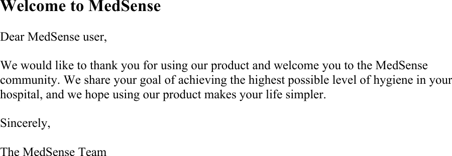 Welcome to MedSense  Dear MedSense user,  We would like to thank you for using our product and welcome you to the MedSense community. We share your goal of achieving the highest possible level of hygiene in your hospital, and we hope using our product makes your life simpler.  Sincerely,  The MedSense Team 