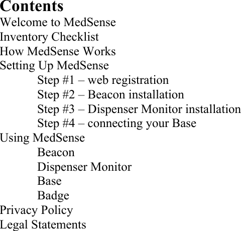 Contents Welcome to MedSense Inventory Checklist How MedSense Works Setting Up MedSense   Step #1 – web registration   Step #2 – Beacon installation   Step #3 – Dispenser Monitor installation   Step #4 – connecting your Base  Using MedSense   Beacon   Dispenser Monitor   Base   Badge Privacy Policy Legal Statements     