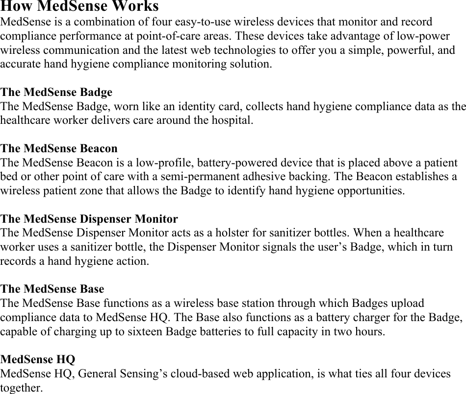 How MedSense Works MedSense is a combination of four easy-to-use wireless devices that monitor and record compliance performance at point-of-care areas. These devices take advantage of low-power wireless communication and the latest web technologies to offer you a simple, powerful, and accurate hand hygiene compliance monitoring solution.  The MedSense Badge The MedSense Badge, worn like an identity card, collects hand hygiene compliance data as the healthcare worker delivers care around the hospital.  The MedSense Beacon The MedSense Beacon is a low-profile, battery-powered device that is placed above a patient bed or other point of care with a semi-permanent adhesive backing. The Beacon establishes a wireless patient zone that allows the Badge to identify hand hygiene opportunities.  The MedSense Dispenser Monitor The MedSense Dispenser Monitor acts as a holster for sanitizer bottles. When a healthcare worker uses a sanitizer bottle, the Dispenser Monitor signals the user’s Badge, which in turn records a hand hygiene action.  The MedSense Base The MedSense Base functions as a wireless base station through which Badges upload compliance data to MedSense HQ. The Base also functions as a battery charger for the Badge, capable of charging up to sixteen Badge batteries to full capacity in two hours.   MedSense HQ MedSense HQ, General Sensing’s cloud-based web application, is what ties all four devices together.    