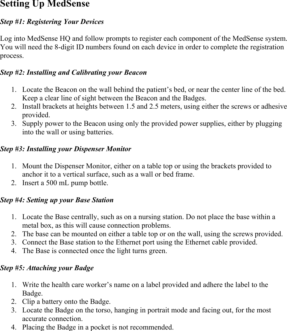 Setting Up MedSense  Step #1: Registering Your Devices   Log into MedSense HQ and follow prompts to register each component of the MedSense system. You will need the 8-digit ID numbers found on each device in order to complete the registration process.  Step #2: Installing and Calibrating your Beacon  1. Locate the Beacon on the wall behind the patient’s bed, or near the center line of the bed. Keep a clear line of sight between the Beacon and the Badges. 2. Install brackets at heights between 1.5 and 2.5 meters, using either the screws or adhesive provided. 3. Supply power to the Beacon using only the provided power supplies, either by plugging into the wall or using batteries.  Step #3: Installing your Dispenser Monitor  1. Mount the Dispenser Monitor, either on a table top or using the brackets provided to anchor it to a vertical surface, such as a wall or bed frame.  2. Insert a 500 mL pump bottle.   Step #4: Setting up your Base Station  1. Locate the Base centrally, such as on a nursing station. Do not place the base within a metal box, as this will cause connection problems.  2. The base can be mounted on either a table top or on the wall, using the screws provided. 3. Connect the Base station to the Ethernet port using the Ethernet cable provided. 4. The Base is connected once the light turns green.   Step #5: Attaching your Badge  1. Write the health care worker’s name on a label provided and adhere the label to the Badge. 2. Clip a battery onto the Badge. 3. Locate the Badge on the torso, hanging in portrait mode and facing out, for the most accurate connection.  4. Placing the Badge in a pocket is not recommended.     
