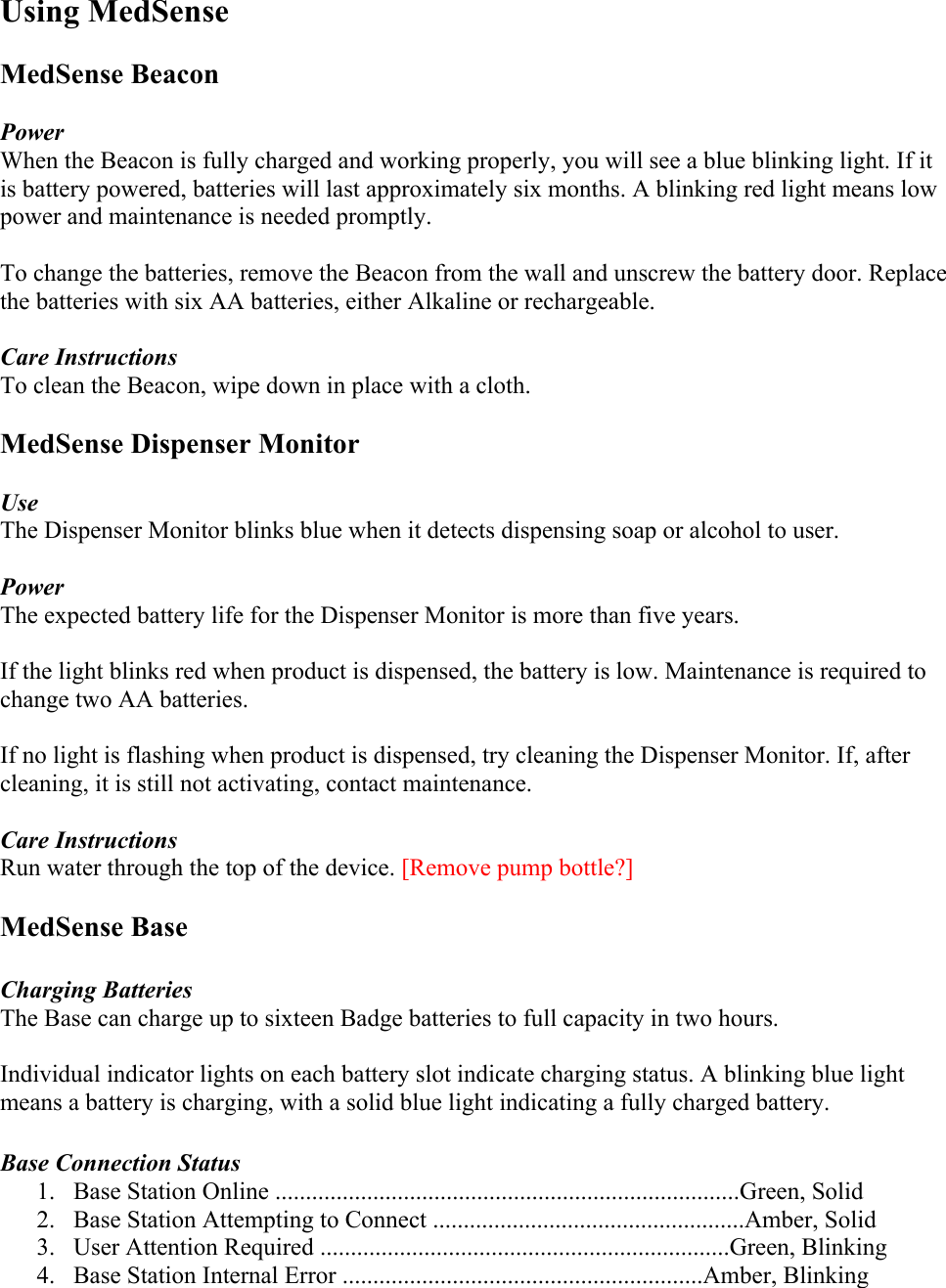 Using MedSense  MedSense Beacon  Power When the Beacon is fully charged and working properly, you will see a blue blinking light. If it is battery powered, batteries will last approximately six months. A blinking red light means low power and maintenance is needed promptly.   To change the batteries, remove the Beacon from the wall and unscrew the battery door. Replace the batteries with six AA batteries, either Alkaline or rechargeable.   Care Instructions To clean the Beacon, wipe down in place with a cloth.   MedSense Dispenser Monitor  Use The Dispenser Monitor blinks blue when it detects dispensing soap or alcohol to user.   Power The expected battery life for the Dispenser Monitor is more than five years.   If the light blinks red when product is dispensed, the battery is low. Maintenance is required to change two AA batteries.  If no light is flashing when product is dispensed, try cleaning the Dispenser Monitor. If, after cleaning, it is still not activating, contact maintenance.   Care Instructions Run water through the top of the device. [Remove pump bottle?]  MedSense Base  Charging Batteries The Base can charge up to sixteen Badge batteries to full capacity in two hours.   Individual indicator lights on each battery slot indicate charging status. A blinking blue light means a battery is charging, with a solid blue light indicating a fully charged battery.   Base Connection Status 1. Base Station Online ............................................................................Green, Solid 2. Base Station Attempting to Connect ...................................................Amber, Solid 3. User Attention Required ...................................................................Green, Blinking 4. Base Station Internal Error ...........................................................Amber, Blinking 